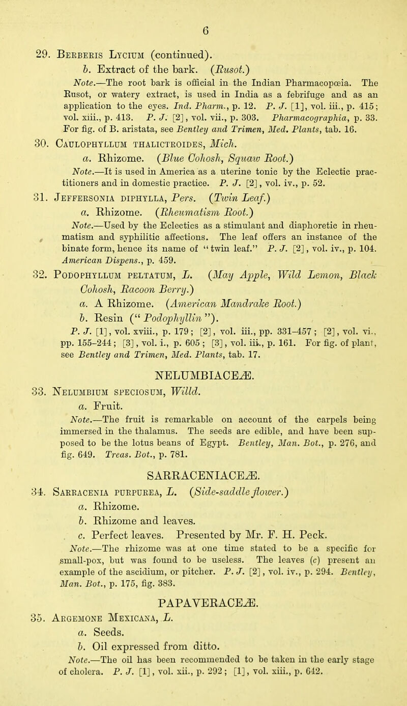 29. Berbeeis Lycium (continued). b. Extract of the bark. (Rusot.) Note.—The root bark is official in the Indian Pharmacopoeia. The Rusot, or watery extract, is used in India as a febrifuge and as an application to the eyes. Ind. Pharm., p. 12. P. J. [1], vol. iii., p. 415; vol. xiii., p. 413. P. J. [2], vol. vii., p. 303. Pharmacographia, p. 33. For fig. of B. aristata, see Bentley and Trimen, Med. Plants, tab. 16. 30. Caulophtllum thalictkoides, Mich. a. Rhizome. (Blue Cohosh, Squatv Boot.) Note.—It is used in America as a uterine tonic by the Eclectic prac- titioners and in domestic practice. P. J. [2], vol. iv., p. 52. 31. Jeffersonia diphtlla, Vers. (Tivin Leaf.) a. Rhizome. (Rheumatism Hoot.) Note.—Used by the Eclectics as a stimulant and diaphoretic in rheu- matism and syphilitic affections. The leaf offers an instance of the binate form, hence its name of  twin leaf. P. J. [2] , vol. iv., p. 104. American Dispens., p. 459. 32. Podophyllum peltatum, L. (May Apple, Wild Lemon, Blade Cohosh, Racoon Berry.) a. A Rhizome. (American Mandrake Root.) b. Resin ( Podophyllin ). P. J. [1], vol. xviii., p. 179 ; [2], vol. iii., pp. 331-457 ; [2], vol. vi., pp. 155-244 ; [3], vol. i., p. 605 ; [3] , vol. iii., p. 161. For fig. of plant, see Bentley and Trimen, Med. Plants, tab. 17. NELUMBIACE^E. 33. Nelumbium speciosum, Willd. a. Eruit. Note.—The fruit is remarkable on account of the carpels being immersed in the thalamus. The seeds are edible, and have been sup- posed to be the lotus beans of Egypt. Bentley, Man. Bot., p. 276, and fig. 649. Treas. Bot., p. 781. S ARRACEJSTIACEiE. 34. Sarracenia purpurea, L. (Side-saddle flower.) a. Rhizome. b. Rhizome and leaves. c. Perfect leaves. Presented by Mr. F. H. Peck. Note.—The rhizome was at one time stated to be a specific for small-pox, but was found to be useless. The leaves (c) present an example of the ascidium, or pitcher. P. J. [2], vol. iv., p. 294. Bentley, Man. Bot., p. 175, fig. 383. PAPAVERACE^]. 35. Argemone Mexicana, L. a. Seeds. b. Oil expressed from ditto. Note.—The oil has been recommended to be taken in the early stage of cholera. P. J. [1], vol. xii., p. 292 ; [1], vol. xiii., p. 642.