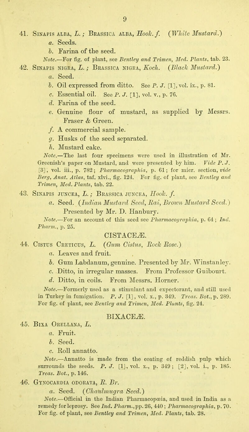 41. Sinapis alba, L.; Brassica alea, SooJc. f. (White Mustard.) a. Seeds. b. Farina of the seed. Note.—For fig. of plant, see Bentley and Trimen, Med. Plants, tab. 23. 42. Sinapis nigra, L.; Brassica nigra, Kocli. (Black Mustard.) a. Seed. b. Oil expressed from ditto. See P. J. [1], vol. ix., p. 81. c. Essential oil. See P. J. [1], vol. v., p. 76. d. Farina of the seed. e. Genuine flour of mustard, as supplied by Messrs. Fraser & Green. /. A commercial sample. g. Husks of the seed separated. h. Mustard cake. Note.—The last four specimens were used in illustration of Mr. Greenish's paper on Mustard, and were presented by him. Vide P. J. [3], vol. ih., p. 782; Pharmacoyraphia, p. 61; for micr. section, viae Berg, Anat. Atlas, taf. xlvi., fig. 124. For fig. of plant, see Bentley and Trimen, Med. Plants, tab. 22. 43. Sinapis juncea, L.; Brassica juncea, Hook, f. a. Seed. (Indian Mustard Seed, Bai, Broivn Mustard Seed.) Presented by Mr. D. Hanbury. Note.—For an account of this seed see Pharmacoyraphia, p. 64; Ind. Pharm., p. 25. CISTACE^E. 44. Cistus Creticus, L. (Gum Gistus, Eoclc Rose.) a. Leaves and fruit. b. Gum Labdanum, genuine. Presented by Mr. Winstanley. c. .Ditto, in irregular masses. From Professor Guibourt. d. Ditto, in coils. From Messrs. Horner. Note.—Formerly used as a stimulant and expectorant, and still used in Turkey in fumigation. P. J. [1], vol. x., p. 349. Trees. Bot., p. 289. For fig. of plant, see Bentley and Trimen, Med. Plants, fig. 24. BIXACE^]. 45. Bixa Orellana, L. a. Fruit. b. Seed. c. Roll annatto. Note.—Annatto is made from the coating of reddish pulp which surrounds the seeds. P. J. [1]., vol. x., p. 349; [2], vol. i., p. 185. Treas. Bot., p. 146. 46. Gtnocardia odorata, B. Br. a. Seed. (Cliaulmugra Seed.) Note.—Official in the Indian Pharmacopoeia, and used in India as a remedy for leprosy. See Ind. Pharm.,]}]). 26, 440 ; Pharmacoyraphia, p. 70. For fig. of plant, see Bentley and Trimen, Med. Plants, tab. 28.