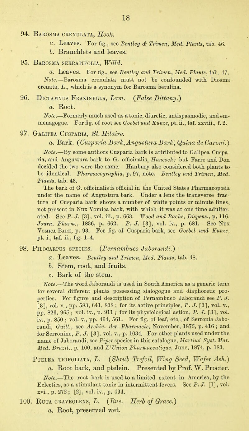 94. Barosma crenulata, Hook. a. Leaves. For fig., see Bentley & Trimen, Med. Plants, tab. 46. b. Branchlets and leaves. 95. Barosma serratifolia, Willi. a. Leaves. For fig., see Bentley and Trimen, Med. Plants, tab. 47. Note.—Barosma crenulata must not be confounded with Diosma crenata, L., which is a synonym for Barosma betulina. 96. Dictamnus Fraxinella, Lam. (False Dittany.) a. Root. Note.—Formerly much used as a tonic, diuretic, antispasmodic, and em- menagogue. For fig. of root see Goebel und Kunze, pt. ii., taf. xxviii., f. 2. 97. Galipea Cusparia, St. Hilaire. a. Bark. (Cusparia Bark, Angustura Bark, QuinadeCaroni.) Note.—By some authors Cusparia bark is attributed to Galipea Cuspa- ria, and Angustura bark to G. officinalis, Hancock; but Farre and Don decided the two were the same. Hanbury also considered both plants to be identical. Pharmacographia, p. 97, note. Bentley and Trimen, Med. Plants, tab. 43. The bark of G. officinalis is official in the United States Pharmacopoeia under the name of Angustura bark. Under a lens the transverse frac- ture of Cusparia bark shows a number of white points or minute lines, not present in Nux Vomica bark, with which it was at one time adulter- ated. See P. J. [3], vol. iii., p. 663. Wood and Bache, Dispens., p. 116. Journ. Pharm., 1836, p. 662. P. J. [3], vol. iv., p. 681. See Nux Vomica Bake, p. 93. For fig. of Cusparia bark, see Goebel und Kunze, pt. i., taf. ii., fig. 1-4. 98. Pilocarpus species. (Pernambuco Jaborandi.) a. Leaves. Bentley and Trimen, Med. Plants, tab. 48. h. Stem, root, arid fruits. c. Bark of the stem. Note.—The word Jaborandi is used in South America as a generic term for several different plants possessing sialogogue and diaphoretic pro- perties. For figure and description of Pernambuco Jaborandi see P. J. [3], vol. v., pp. 583, 641, 838 ; for its active principles, P. J. [3], vol. v., pp. 826, 965 ; vol. iv., p. 911; for its physiological action, P. J. [3], vol. iv., p. 850 ; vol. v., pp. 464, 561. For fig. of leaf, etc., of Serronia Jabo- randi, Gaill., see Archiv. der Pharmacie, November, 1875, p. 416 ; and for Serronine, P. J. [3], vol. v., p. 1034. For other plants used under the name of Jaborandi, see Piper species in this catalogue, Martins' Syst. Mat. Med. Brazil., p. 100, and L'Union Pharmaceutique, June, 1874, p. 183. Ptelea trifoliata, L. (Shrub Trefoil, Wing Seed, Wafer Ash.) a. Root bark, and ptelein. Presented by Prof. W. Procter. Note.—The root bark is used to a limited extent in America, by the Eclectics, as a stimulant tonic in intermittent fevers. See P. J. [1], vol. xvi.,p. 272; [2], vol. iv., p. 494. 100. Ruta graveolens, L. (Bite. Herb of Grace.) a. Root, preserved wet.