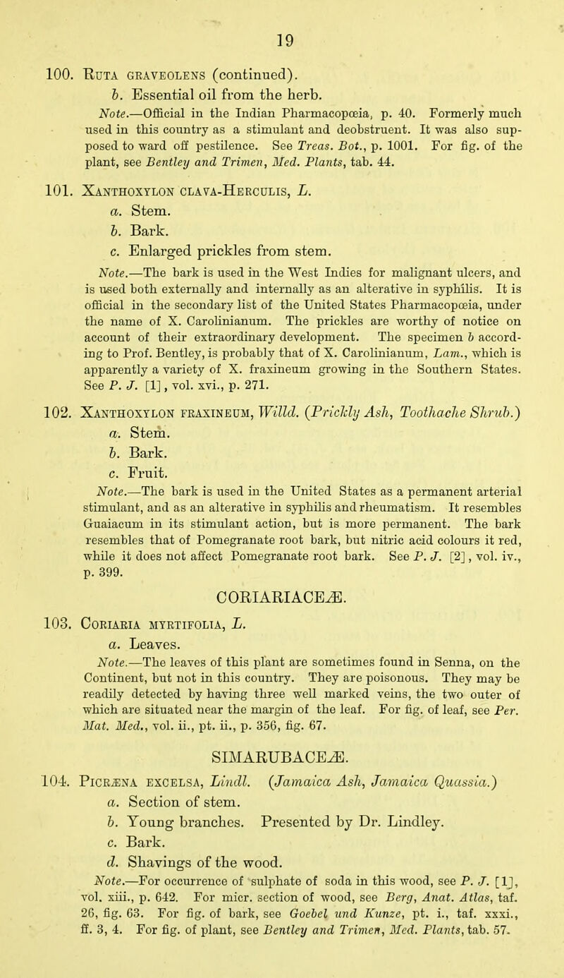 ■ 100. Uuta gbaveolens (continued). b. Essential oil from the herb. Note.—Official in the Indian Pharmacopoeia, p. 40. Formerly much used in this country as a stimulant and deobstruent. It was also sup- posed to ward off pestilence. See Treas. Bot., p. 1001. For fig. of the plant, see Bentley and Trimen, Med. Plants, tab. 44. 101. Xanthoxylon clava-Hercolis, L. a. Stem. 6. Bark. c. Enlarged prickles from stem. Note.—The bark is used in the West Indies for malignant ulcers, and is used both externally and internally as an alterative in syphilis. It is official in the secondary list of the United States Pharmacopoeia, under the name of X. Carolinianum. The prickles are worthy of notice on account of their extraordinary development. The specimen b accord- ing to Prof. Bentley, is probably that of X. Carolinianum, Lam., which is apparently a variety of X. fraxineum growing in the Southern States. See P. J. [1], vol. xvi., p. 271. 102. Xanthoxylon fraxineum, Willd. (Prickly Ash, Toothache Shrub.) a. Stem. b. Bark. c. Fruit. Note.—The bark is used in the United States as a permanent arterial stimulant, and as an alterative in syphilis and rheumatism. It resembles Guaiacum in its stimulant action, but is more permanent. The bark resembles that of Pomegranate root bark, but nitric acid colours it red, while it does not affect Pomegranate root bark. See P. J. [2], vol. iv., p. 399. CORIARIACE.E. 103. CORIARIA MYRTIFOLIA, L. a. Leaves. Note.—The leaves of this plant are sometimes found in Senna, on the Continent, but not in this country. They are poisonous. They may be readily detected by having three well marked veins, the two outer of which are situated near the margin of the leaf. For fig. of leaf, see Per. Mat. Med., vol. ii., pt. ii., p. 356, fig. 67. SIMARUBACEiE. 104. PiCR.ENA excelsa, Lindl. (Jamaica Ash, Jamaica Quassia.) a. Section of stem. b. Young branches. Presented by Dr. Lindley. c. Bark. d. Shavings of the wood. Note.—For occurrence of sulphate of soda in this wood, see P. J. [1J, vol. xiii., p. 642. For micr. section of wood, see Berg, Anat. Atlas, taf. 26, fig. 63. For fig. of bark, see Goebel und Kunze, pt. i., taf. xxxi., ff. 3, 4. For fig. of plant, see Bentley and Trimen, Med. Plants, tab. 57.