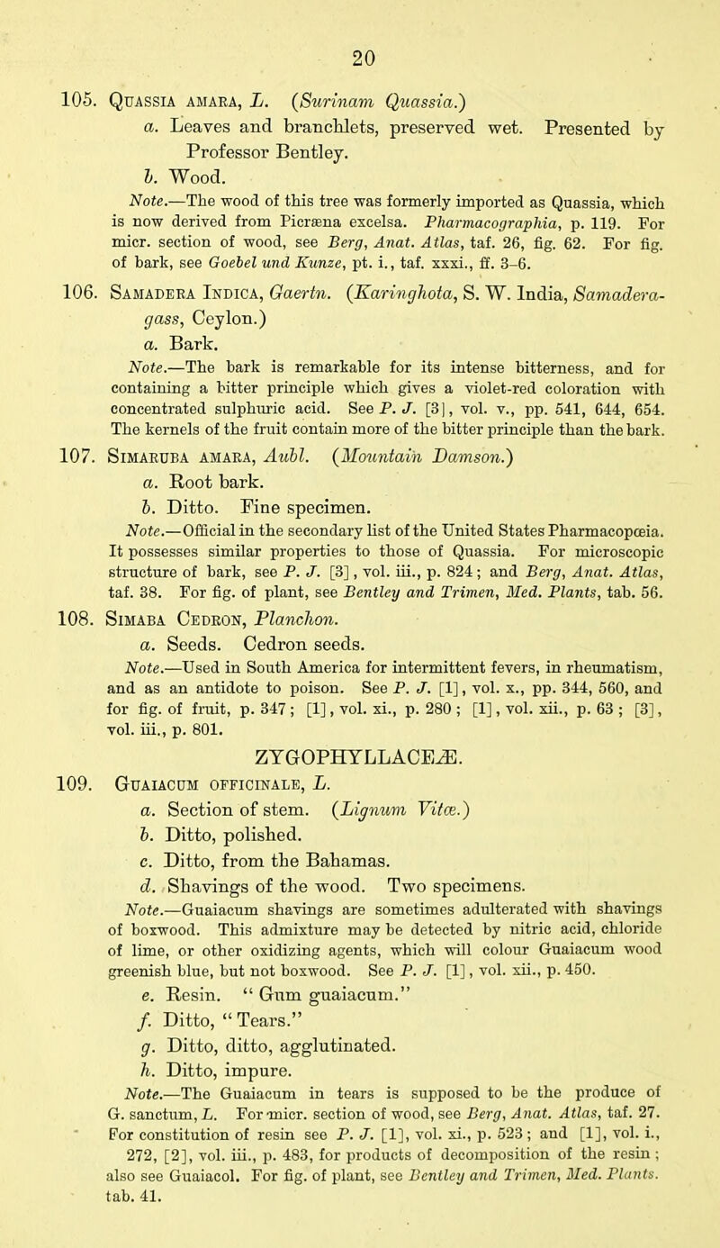 105. Quassia amaea, L. (Surinam Qtiassia.) a. Leaves and branchlets, preserved wet. Presented by- Professor Bentley. b. Wood. Note.—The wood of this tree was formerly imported as Quassia, which is now derived from Picraana excelsa. Pharmacographia, p. 119. For micr. section of wood, see Berg, Anat. Atlas, taf. 26, fig. 62. For fig. of bark, see Goebel und Kunze, pt. i., taf. xxxi., ff. 3-6. 106. Samadeea Indica, Gaertn. (Earinghota, S. W. India, Samadera- gass, Ceylon.) a. Bark. Note.—The bark is remarkable for its intense bitterness, and for containing a bitter principle which gives a violet-red coloration with concentrated sulphuric acid. See P. J'. [3], vol. v., pp. 541, 644, 654. The kernels of the fruit contain more of the bitter principle than the bark. 107. Simaeuba amaea, Aubl. (Mountain Damson.') a. Root bark. b. Ditto. Pine specimen. Note.—Official in the secondary list of the United States Pharmacopoeia. It possesses similar properties to those of Quassia. For microscopic structure of bark, see P. J. [3], vol. iii., p. 824; and Berg, Anat. Atlas, taf. 38. For fig. of plant, see Bentley and Trimen, Med. Plants, tab. 56. 108. Simaba Cedeon, Planclion. a. Seeds. Cedron seeds. Note.—Used in South America for intermittent fevers, in rheumatism, and as an antidote to poison. See P. J. [1], vol. x., pp. 344, 560, and for fig. of fruit, p. 347 ; [1], vol. xi., p. 280 ; [1], vol. xii., p. 63 ; [3], vol. iii., p. 801. ZYGOPHYLLACE^E. 109. GUAIACUM OFFICINALE, L. a. Section of stem. (Lignum Vitce.) b. Ditto, polished. c. Ditto, from the Bahamas. d. Shavings of the wood. Two specimens. Note.—Guaiacum shavings are sometimes adulterated with shavings of boxwood. This admixture may be detected by nitric acid, chloride of lime, or other oxidizing agents, which will colour Guaiacum wood greenish blue, but not boxwood. See P. J. [1], vol. xii., p. 450. e. Resin.  Gum guaiacum. /. Ditto,  Tears. g. Ditto, ditto, agglutinated. h. Ditto, impure. Note.—The Guaiacum in tears is supposed to be the produce of G. sanctum, L. For-micr. section of wood, see Berg, Anat. Atlas, taf. 27. For constitution of resin see P. J. [1], vol. xi., p. 523 ; and [1], vol. i., 272, [2], vol. iii., p. 483, for products of decomposition of the resin; also see Guaiacol. For fig. of plant, see Bentley and Trimen, Med. Plants. tab. 41.