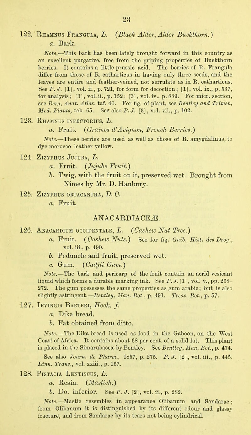 122. Rhamnus Frangula, L. (Black Alder, Alder Buckthorn.) a. Bark. Note.—This bark has been lately brought forward in this country as an excellent purgative, free from the griping properties of Buckthorn berries. It contains a little prussic acid. The berries of E. Frangula differ from those of E. catharticus in having only three seeds, and the leaves are entire and feather-veined, not serrulate as in E. catharticus. See P. J. [1], vol. ii., p. 721, for form for decoction; [1], vol. ix., p. 537, for analysis ; [3] , vol. ii., p. 152 ; [3], vol. iv., p. 889. For micr. section, see Berg, Anat. Atlas, taf. 40. For fig. of plant, see Bentley and Trimen, Med. Plants, tab. 65. See also P. J. [3], vol. vii., p. 102. 123. Rhamnus inpectorius, L. a. Fruit. (Graines dAvignon, French Berries.) Note.—These berries are used as well as those of E. amygdalinus, to dye morocco leather yellow. 124. ZlZTPHUS Jujuba, L. a. Fruit. (Jujube Fruit.) b. Twig, with the fruit on it, preserved wet. Brought from Nimes by Mr. D. Hanbury. 125. ZlZTPHUS ORTACANTHA, D. C. a. Fruit. ANACARDIACEiE. 126. Anacardium occidentale, L. (Cashew Nut Tree.) a. Fruit. (Cashew Nuts.) See for fig. Guib. Hist, des Drog., vol. iii., p. 490. b. Peduncle and fruit, preserved wet. c. Gum. (Cadjii Gum.) Note.—The bark and pericarp of the fruit contain an acrid vesicant liquid which forms a durable marking ink. See P. J. [1], vol. v., pp. 268- 272. The gum possesses the same properties as gum arabic; but is also slightly astringent.—Bentley, Man. Bot., p. 491. Treas. Bot., p. 57. 127. Irvingia Barteri, Hook. f. a. Dika bread. b. Fat obtained from ditto. Note.—The Dika bread is used as food in the Gaboon, on the West Coast of Africa. It contains about 68 per cent, of a solid fat. This plant is placed in the Simarubacese by Bentley. See Bentley, Man. Bot., p. 474. See also Journ. de Pharm., 1857, p. 275. P. J. [2], vol. hi., p. 445. Linn. Trans., vol. xxiii., p. 167. 128. PlSTACIA LENTISCUS, Ii. a. Resin. (Mastich.) b. Do. inferior. See P. J. [2], vol. ii., p. 282. Note.—Mastic resembles in appearance Olibanum and Sandarac; from Olibanum it is distinguished by its different odour and glassy fracture, and from Sandarac by its tears not being cylindrical.