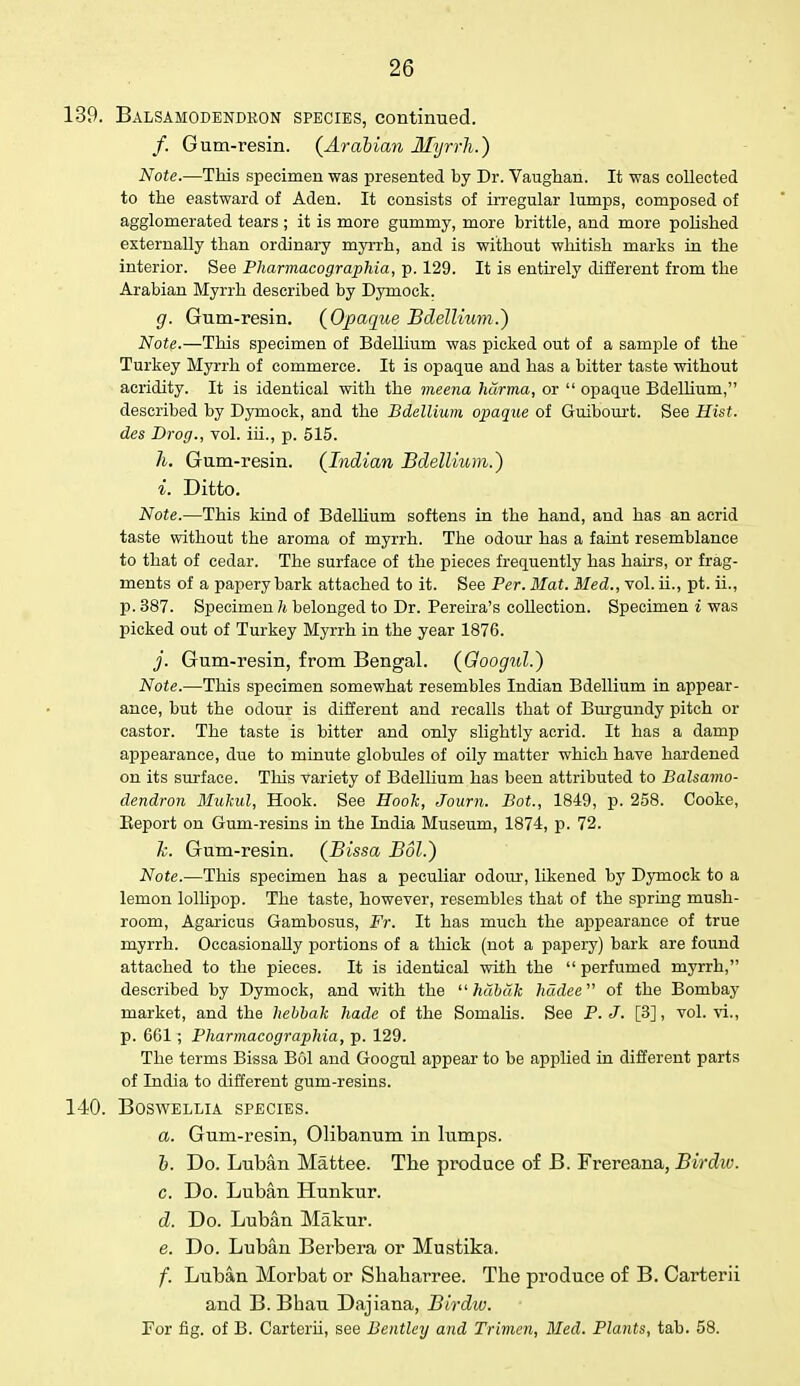 139. Balsamodendkon species, continued. /. Gum-resin. (Arabian Myrrh.) Note.—This specimen was presented by Dr. Vaughan. It was collected to the eastward of Aden. It consists of irregular lumps, composed of agglomerated tears ; it is more gummy, more brittle, and more polished externally than ordinary myrrh, and is without whitish marks in the interior. See Pharmacographia, p. 129. It is entirely different from the Arabian Myrrh described by Dymock. g. Gum-resin. (Opaque Bdellium.) Note.—This specimen of Bdellium was picked out of a sample of the Turkey Myrrh of commerce. It is opaque and has a bitter taste without acridity. It is identical with the meena harma, or  opaque Bdellium, described by Dymock, and the Bdellium opaque of Guibourt. See Hist, des Drog., vol. iii., p. 515. h. Gum-resin. (Indian Bdellium.') i. Ditto. Note.—This kind of Bdellium softens in the hand, and has an acrid taste without the aroma of myrrh. The odour has a faint resemblance to that of cedar. The surface of the pieces frequently has hairs, or frag- ments of a papery bark attached to it. See Per. Mat. Bled., vol. ii., pt. ii., p. 387. Specimen h belonged to Dr. Pereira's collection. Specimen i was picked out of Turkey Myrrh in the year 1876. j. Gum-resin, from Bengal. (Googul.) Note.—This specimen somewhat resembles Indian Bdellium in appear- ance, but the odour is different and recalls that of Burgundy pitch or castor. The taste is bitter and only slightly acrid. It has a damp appearance, due to minute globules of oily matter which have hardened on its surface. This variety of Bdellium has been attributed to Balsamo- dendron Mukul, Hook. See Hook, Journ. Bot., 1849, p. 258. Cooke, Beport on Gum-resins in the Ladia Museum, 1874, p. 72. h. Gum-resin. (Bissa Bol.) Note.—This specimen has a peculiar odour, likened by Dymock to a lemon lollipop. The taste, however, resembles that of the spring mush- room, Agaricus Gambosus, Fr. It has much the appearance of true myrrh. Occasionally portions of a thick (not a papery) bark are found attached to the pieces. It is identical with the  perfumed myrrh, described by Dymock, and with the  habak hadee of the Bombay market, and the hebbak hade of the Somalis. See P. J. [3], vol. vi., p. 661; Pharmacographia, p. 129. The terms Bissa Bol and Googul appear to be applied in different parts of India to different gum-resins. 140. BOSWELLIA SPECIES. a. Gum-resin, Olibanum in lumps. b. Do. Luban Mattee. The produce of B. Frereana, Birdiv. c. Do. Luban Hunkur. d. Do. Luban Makur. e. Do. Luban Berbera or Mustika. f. Luban Morbat or Shaharree. The produce of B. Carterii and B. Bhau Dajiana, Birdw. For fig. of B. Carterii, see Bentley and Trimen, Med. Plants, tab. 58.