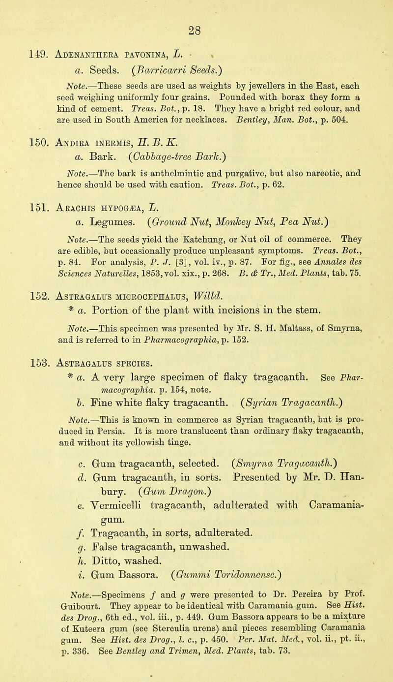 149. Adenanthera pavonina, L. ■ % a. Seeds. (Barricarri Seeds.) Note.—These seeds are used as weights by jewellers in the East, each seed weighing uniformly four grains. Pounded with borax they form a kind of cement. Treas. Bot., p. 18. They have a bright red colour, and are used in South America for necklaces. Bentley, Man. Bot., p. 504. 150. Andiea inermis, H. B. K. a. Bark. (Cabbage-tree Bark.) Note.—The bark is anthelmintic and purgative, but also narcotic, and hence should be used with caution. Treas. Bot., p. 62. 151. Arachis hypog«a, L. a. Legumes. (Ground Nut, Monkey Nut, Pea Nut.) Note.—The seeds yield the Katchung, or Nut oil of commerce. They are edible, but occasionally produce unpleasant symptoms. Treas. Bot., p. 84. For analysis, P. J. [3], vol. iv., p. 87. For fig., see Annales des Sciences Naturelles, 1853, vol. six., p. 268. B. & Tr., Med. Plants, tab. 75. 152. Astragalus microcephalia, Willd. * a. Portion of the plant with incisions in the stem. Note.—This specimen was presented by Mr. S. H. Maltass, of Smyrna, and is referred to in Pharmacographia, p. 152. 153. Astragalus species. * a. A very large specimen of flaky tragacanth. See Phar- macographia. p. 154, note. b. Fine white flaky tragacanth. (Syrian Tragacanth.) Note.—This is known in commerce as Syrian tragacanth, but is pro- duced in Persia. It is more translucent than ordinary flaky tragacanth, and without its yellowish tinge. c. Gum tragacanth, selected. (Smyrna Tragacanth.) d. Gum tragacanth, in sorts. Presented by Mr. D. Han- bury. (Gum Dragon.) e. Vermicelli tragacanth, adulterated with Caramania- gum. /. Tragacanth, in sorts, adulterated. g. False tragacanth, unwashed. h. Ditto, washed. i. Gum Bassora. (Gummi Toridonnense.) Note.—Specimens / and g were presented to Dr. Pereira by Prof. Guibourt. They appear to be identical with Caramania gum. See Hist, des Drog., 6th ed., vol. iii., p. 449. Gum Bassora appears to be a mixture of Kuteera gum (see Sterculia urens) and pieces resembling Caramania gum. See Hist, des Drog., I. c, p. 450. Per. Mat. Med., vol. ii., pt. ii., p. 336. See Bentley and Trimen, Med. Plants, tab. 73.