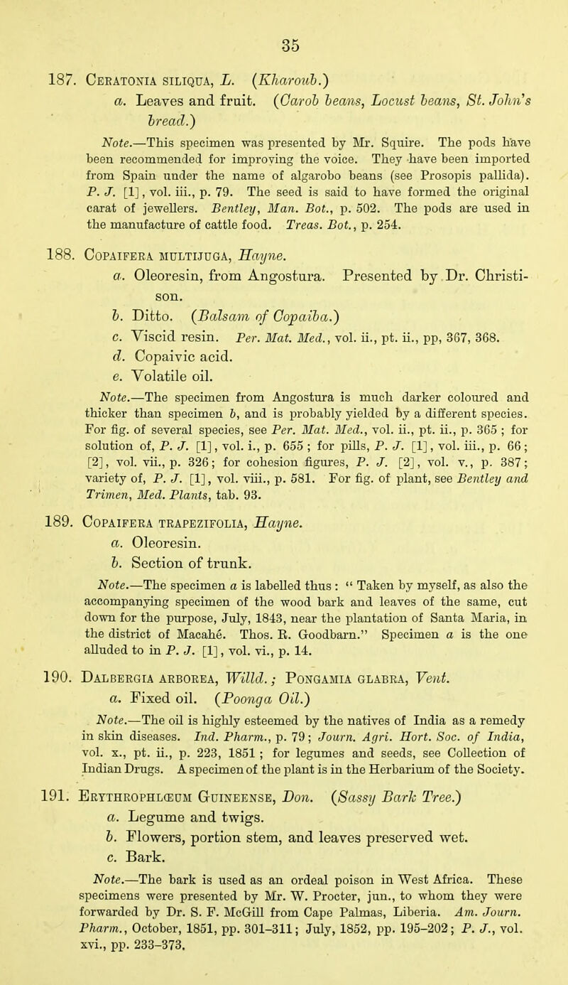 187. Ceratonia siliqua, L. (Kharoub.) a. Leaves and fruit. (Oarob beans, Locust beans, St. Johns bread.) Note.—This specimen was presented by Mr. Squire. The pods have been recommended for improving the voice. They have been imported from Spain under the name of algarobo beans (see Prosopis pallida). P. J. [1], vol. iii., p. 79. The seed is said to have formed the original carat of jewellers. Bentley, Man. Bot., p. 502. The pods are used in the manufacture of cattle food. Treas. Bot., p. 254. 188. Copaifera MULTIJUGA, Hayne. a. . Oleoresin, from Angostura. Presented by Dr. Christi- son. b. Ditto. (Balsam of Copaiba.) c. Viscid resin. Per. Mat. Med., vol. ii., pt. ii., pp, 367, 368. d. Copaivic acid. e. Volatile oil. Note.—The specimen from Angostura is much darker coloured and thicker than specimen b, and is probably yielded by a different species. For fig. of several species, see Per. Mat. Med., vol. ii., pt. ii., p. 365 ; for solution of, P. J. [1], vol. i., p. 655 ; for phis, P. J. [1], vol. hi., p. 66 ; [2], vol. vii., p. 326; for cohesion figures, P. J. [2], vol. v., p. 387; variety of, P. J. [1], vol. viii., p. 581. For fig. of plant, see Bentley and Trimen, Med. Plants, tab. 93. 189. Copaifera trapezifolia, Hayne. a. Oleoresin. b. Section of trunk. Note.—The specimen a is labeUed thus :  Taken by myself, as also the accompanying specimen of the wood bark and leaves of the same, cut down for the purpose, July, 1843, near the plantation of Santa Maria, in the district of Macahe. Thos. E. Goodbarn. Specimen a is the one aUuded to in P. J. [1], vol. vi., p. 14. 190. DALBERGIA ARBOREA, Willd. ; PONGAMIA GLABRA, Vent. a. Fixed oil. (Poonga Oil.) Note.—The oil is highly esteemed by the natives of India as a remedy in skin diseases. Ind. Pharm., p. 79; Journ. Agri. Hort. Soc. of India, vol. x., pt. ii., p. 223, 1851; for legumes and seeds, see Collection of Indian Drugs. A specimen of the plant is in the Herbarium of the Society. 191. Ertthrophl(E0m Guineense, Don. (Sassy Bark Tree.) a. Legume and twigs. b. Flowers, portion stem, and leaves preserved wet. c. Bark. Note.—The bark is used as an ordeal poison in West Africa. These specimens were presented by Mr. W. Procter, jun., to whom they were forwarded by Dr. S. F. McGill from Cape Palmas, Liberia. Am. Journ. Pharm., October, 1851, pp. 301-311; July, 1852, pp. 195-202; P. J., vol. xvi., pp. 233-373.