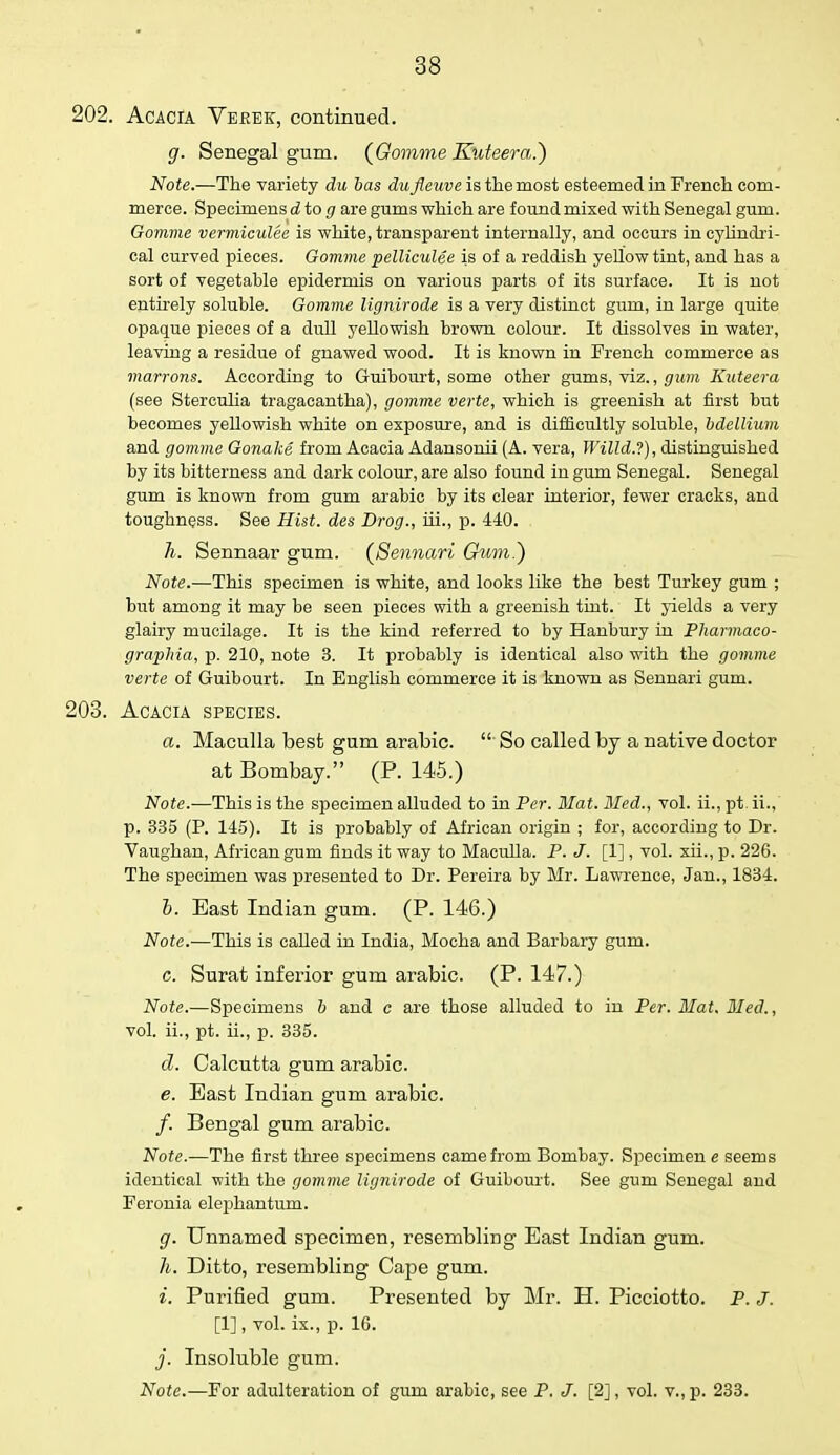 202. Acacia Vekek, continued. g. Senegal gum. {Gomme Kuteera.) Note.—The variety du bas dufleuve is the most esteemed in French com- merce. Specimens d to g are gums which are found mixed with Senegal gum. Gomme vermiculee is white, transparent internally, and occurs in cylindri- cal curved pieces. Gomme pelliculee is of a reddish yellow tint, and has a sort of vegetable epidermis on various parts of its surface. It is not entirely soluble. Gomme Ugnirode is a very distinct gum, in large quite opaque pieces of a dull yellowish brown colour. It dissolves in water, leaving a residue of gnawed wood. It is known in French commerce as marrons. According to Guibourt, some other gums, viz., gum Kuteera (see Sterculia tragacantha), gomme verte, which is greenish at first but becomes yellowish white on exposure, and is difficultly soluble, bdellium and gomme Gonake from Acacia Adansonii (A. vera, Willd.?), distinguished by its bitterness and dark colour, are also found in gum Senegal. Senegal gum is known from gum arabic by its clear interior, fewer cracks, and toughness. See Hist, des Drog., hi., p. 440. h. Sennaar gum. (Sennari Gum.) Note.—This specimen is white, and looks like the best Turkey gum ; but among it may be seen pieces with a greenish tint. It yields a very glairy mucilage. It is the kind referred to by Hanbury in Pharmaco- graphia, p. 210, note 3. It probably is identical also with the gomme verte of Guibourt. In English commerce it is known as Sennari gum. 203. Acacia species. a. Maculla best gum arabic.  So called, by a native doctor at Bombay. (P. 145.) Note.—This is the specimen alluded to in Per. Mat. Med., vol. ii., pt. ii., p. 335 (P. 145). It is probably of African origin ; for, according to Dr. Vaughan, African gum finds it way to Maculla. P. J. [1], vol. xii., p. 226. The specimen was presented to Dr. Pereira by Mr. Lawrence, Jan., 1834. h. East Indian gum. (P. 146.) Note.—This is called in India, Mocha and Barbary gum. c. Surat inferior gum arabic. (P. 147.) Note.—Specimens b and c are those alluded to in Per. Mat. Bled., vol. ii., pt. ii., p. 335. d. Calcutta gum arabic. e. East Indian gum arabic. /. Bengal gum arabic. Note.—The first three specimens came from Bombay. Specimen e seems identical with the gomme Ugnirode of Guibourt. See gum Senegal and Feronia elephantum. g. Unnamed specimen, resembling East Indian gum. h. Ditto, resembling Cape gum. i. Purified gum. Presented by Mr. H. Picciotto. P. J. [1], vol. ix., p. 1G. j. Insoluble gum. Note.—For adulteration of gum arabic, see P. J. [2], vol. v., p. 233.