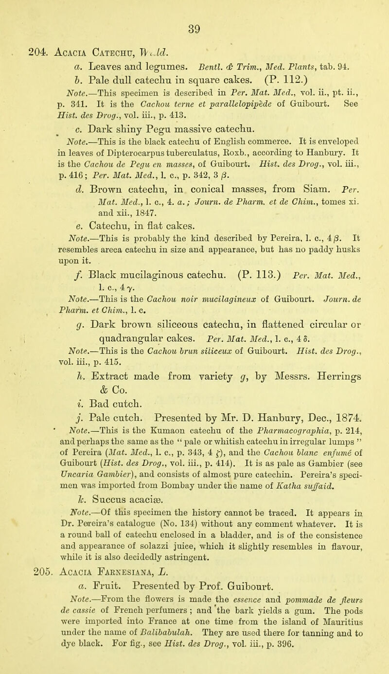 204. Acacia Catechu, ThJc?. a. Leaves and legumes. Bentl. <& Trim., Med. Plants, tab. 94. b. Pale dull catechu in square cakes. (P. 112.) Note.—This specimen is described in Per. Mat. Med., vol. ii., pt. ii., p. 341. It is the Caclwu terne et parallelopipe.de of Guibourt. See Hist, des Drug., vol. hi., p. 413. c. Dark shiny Pegu massive catechu. Note.—This is the black catechu of English commerce. It is enveloped in leaves of Dipterocarpus tuberculatus, Roxb., according to Hanbury. It is the Cachou de Pegu en masses, of Guibourt. Hist, des Drog., vol. hi., p. 416; Per. Mat. Med., 1. c, p. 342, 3 /3. d. Brown catechu, in conical masses, from Siam. Per. Mat. Med., 1. c, 4. a.; Joum. de Pharm. et de Chim., tomes xi. and xii., 1847. e. Catechu, in flat cakes. Note.—This is probably the kind described by Pereira, 1. c, 4/3. It resembles areca catechu in size and appearance, but has no paddy husks upon it. /. Black mucilaginous catechu. (P. 113.) Per. Mat. Med., 1. c, 4 y. Note.—This is the Cachou noir mucilagineux of Guibourt. Joum. de Pharm. et Chim., 1. c. g. Dark brown siliceous catechu, in flattened circular or quadrangular cakes. Per. Mat. Med., 1. c, 4 S. Note.—This is the Cachou brun siliceux of Guibourt. Hist, des Drog., vol. iii., p. 415. h. Extract made from variety g, by Messrs. Herrings & Co. i. Bad cutch. j. Pale cutch. Presented by Mr. D. Hanbury, Dec, 1874. Note.—This is the Kumaon catechu of the Pharmacographia, p. 214, and perhaps the same as the  pale or whitish catechu in irregular lumps  of Pereira (Mat. Med., 1. c, p. 343, 4 f), and the Cachou blanc enfume of Guibourt (Hist, des Drog., vol. hi., p. 414). It is as pale as Gambier (see Uncaria Gambier), and consists of almost pure catechin. Pereira's speci- men was imported from Bombay under the name of Katha suffaid. h. Succus acacias. Note.—Of this specimen the history cannot be traeed. It appears in Dr. Pereira's catalogue (No. 134) without any comment whatever. It is a round ball of catechu enclosed in a bladder, and is of the consistence and appearance of solazzi juiee, which it slightly resembles in flavour, while it is also decidedly astringent. 205. Acacia Paenesiana, L. a. Fruit. Presented by Prof. Guibourt. Note.—From the flowers is made the essence and pommade de fleurs de cassie of French perfumers ; and the bark yields a gum. The pods were imported into France at one time from the island of Mauritius under the name of Balibabulah. They are used there for tanning and to dye black. For fig., see Hist, des Drog., vol. iii., p. 396.