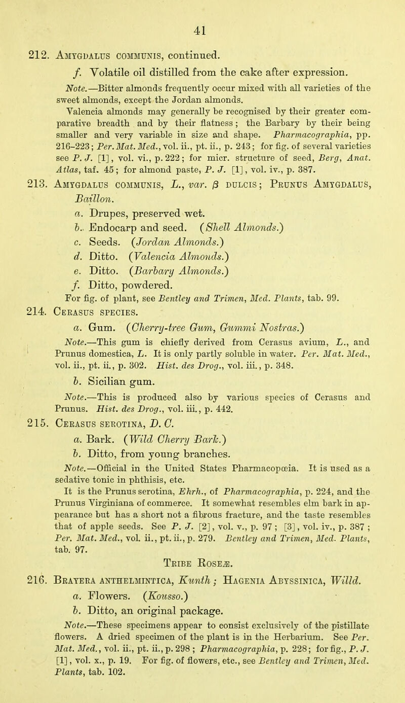 212. Amtgdalus communis, continued. /. Volatile oil distilled from the cake after expression. Note.—Bitter almonds frequently occur mixed with all varieties of the sweet almonds, except the Jordan almonds. Valencia almonds may generally be recognised by their greater com- parative breadth and by their flatness; the Barbary by their being smaller and very variable in size and shape. Pharmacographia, pp. 216-223; Per.Mat. Med., vol. ii., pt. ii., p. 243; for fig. of several varieties see P.J. [1], vol. vi., p. 222; for micr. structure of seed, Berg, Anat. Atlas, taf. 45 ; for almond paste, P. J. [1], vol. iv., p. 387. 213. Amygdalus communis, L., var. /3 dulcis ; Prunus Amtgdalus, Baillon. a. Drupes, preserved wet. b. . Endocarp and seed. (Shell Almonds.) c. Seeds. (Jordan Almonds.) d. Ditto. (Valencia Almonds.) e. Ditto. (Barbary Almonds.) f. Ditto, powdered. For fig. of plant, see Bentley and Trimen, Med. Plants, tab. 99. 214. Ceeasus species. a. Gum. (Gherry-tree Gum, Gummi Nostras.) Note.—This gum is chiefly derived from Cerasus avium, L., and Prunus domestica, L. It is only partly soluble in water. Per. Mat. Med., vol. ii., pt. ii., p. 302. Hist, des Drog., vol. hi., p. 348. b. Sicilian gum. Note.—This is produced also by various species of Cerasus and Prunus. Hist, des Drog., vol. iii., p. 442. 215. Cerasus serotina, B. C. a. Bark. (Wild Cherry Baric.) b. Ditto, from young branches. Note.—Official in the United States Pharmacopoeia. It is used as a sedative tonic in phthisis, etc. It is the Prunus serotina, Ehrh., of Pharmacographia, p. 224, and the Prunus Virginiana of commerce. It somewhat resembles elm bark in ap- pearance but has a short not a fibrous fracture, and the taste resembles that of apple seeds. See P. J. [2], vol. v., p. 97 ; [3], vol. iv., p. 387 ; Per. Mat. Med., vol. ii., pt. ii., p. 279. Bentley and Trimen, Med. Plants, tab. 97. Tribe RosEjE. 216. Bratera anthelmintica, Kunth; Hagenia Abtssinica, Willd. a. Flowers. (Kousso.) b. Ditto, an original package. Note.—These specimens appear to consist exclusively of the pistillate flowers. A dried specimen of the plant is in the Herbarium. See Per. Mat. Med., vol. ii., pt. ii., p. 298 ; Pharmacographia, p. 228; for fig., P. J. [1], vol. x., p. 19. For fig. of flowers, etc., see Bentley and Trimen, Med. Plants, tab. 102.