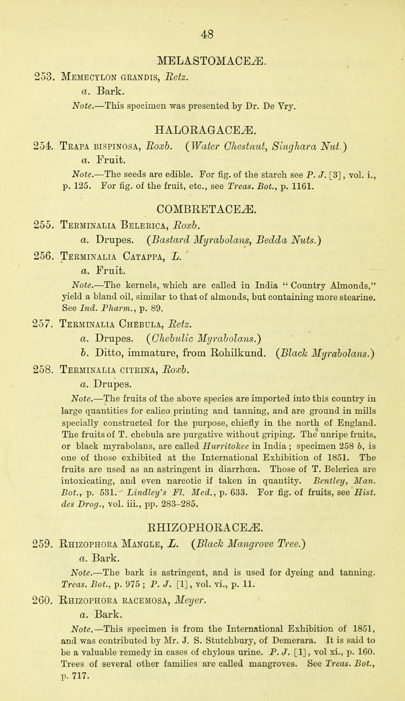 MELASTOMACEiE. 253. Memecylon grandis, Betz. a. Bark. Note.—-This specimen was presented by Dr. De Vry. HALORAGACEiE. 254. Trapa bispinosa, Boxb. (Water Chestnut, Singhara Nut.) a. Fruit. Note.—The seeds are edible. For fig. of the starch see P. J. [3], vol. L, p. 125. For fig. of the fruit, etc., see Treas. Bot., p. 1161. COMBRETACE^E. Terminalia Belerica, Boxb. a. Drupes. (Bastard Myrabolans, Bedda Nuts.) Terminalia Catappa, L. a. Fruit. Note.—The kernels, which are called in India  Country Almonds, yield a bland oil, similar to that of almonds, but containing more stearine. See Ind. Pharm., p. 89. Terminalia Chebula, Betz. a. Drupes. (Chebidio Myrabolans.) b. Ditto, immature, from Rohilkund. (Blade Myrabolans.) Terminalia citrina, Boxb. a. Drupes. Note.—The fruits of the above species are imported into this country in large quantities for calico printing and tanning, and are ground in mills specially constructed for the purpose, chiefly in the north of England. The fruits of T. chebula are purgative without griping. The unripe fruits, or black myrabolans, are called Hurritokee in India ; specimen 258 b, is one of those exhibited at the International Exhibition of 1851. The fruits are used as an astringent in diarrhoea. Those of T. Belerica are intoxicating, and even narcotic if taken in quantity. Bentley, Man. Bot., p. 531. Lindley's Fl. Med., p. 633. For fig. of fruits, see Hist, des Drog., vol. iii., pp. 283-285. BHIZOPHORACE^. 259. Rhizophora Mangle, L. (Blade Mangrove Tree.) a. Bark. Note.—The bark is astringent, and is used for dyeing and tanning. Treas. Bot., p. 975 ; P. J. [1], vol. vi., p. 11. 260. Rhizophora racemosa, Meyer. a. Bark. Note.—This specimen is from the International Exhibition of 1851, and was contributed by Mr. J. S. Stutchbury, of Demerara. It is said to be a valuable remedy in cases of chylous urine. P. J. [1], vol xi., p. 160. Trees of several other families are called mangroves. See Treas. Bot., p. 717. 255. 256. 257. 258.
