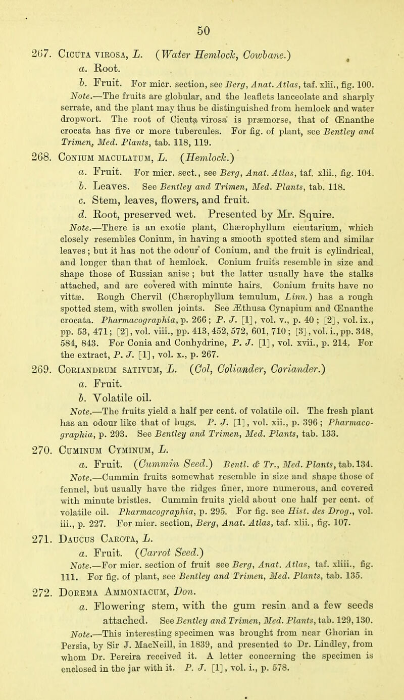267. Cicuta virosa, L. (Water Hemlock, Cowbane.) a. Root. b. Fruit. For micr. section, see Berg, Anat. Atlas, taf. xlii., fig. 100. Note.—The fruits are globular, and the leaflets lanceolate and sharply serrate, and the plant may thus be distinguished from hemlock and water dropwort. The root of Cicuta virosa' is praemorse, that of CEnanthe crocata has five or more tubercules. For fig. of plant, see Bentley and Trimen^ Med. Plants, tab. 118, 119. 268. Conium maculatum, L. (Hemlock.) a. Fruit. For micr. sect., see Berg, Anat. Atlas, taf. xlii., fig. 104. b. Leaves. See Bentley and Trimen, Med. Plants, tab. 118. c. Stem, leaves, flowers, and fruit. d. Root, preserved wet. Presented by Mr. Squire. Note.—There is an exotic plant, ChaBrophyllum cieutarium, which closely resembles Conium, in having a smooth spotted stem and similar leaves; but it has not the odour of Conium, and the fruit is cylindrical, and longer than that of hemlock. Conium fruits resemble in size and shape those of Eussian anise ; but the latter usually have the stalks attached, and are covered with minute hairs. Conium fruits have no vittae. Eough Chervil (ChEerophyllum temulum, Linn.) has a rough spotted stem, with swollen joints. See iEthusa Cynapium and CEnanthe crocata. Pharmacographia, p. 266 ; P. J. [1] , vol. v., p. 40 ; [2], vol. ix., pp. 53,471; [2], vol. viii., pp. 413,452, 572, 601, 710; [3], vol. i., pp. 348, 584, 843. For Conia and Conhydrine, P. J. [1], vol. xvii., p. 214. For the extract, P. J. [1], vol. x., p. 267. 269. Coriandeum sativum, L. (061, Coliander, Coriander.) a. Fruit. b. Volatile oil. Note.—The fruits yield a half per cent, of volatile oil. The fresh plant has an odour like that of bugs. P. J. [1], vol. xii., p. 396 ; Pharmaco- graphia, p. 293. See Bentley and Trimen, Med. Plants, tab. 133. 270. Cuminum Ctminum, L. a. Fruit. (Cummin Seed.) Bentl. & Tr., Med. PZarcis, tab. 134. Note.—Cummin fruits somewhat resemble in size and shape those of fennel, but usually have the ridges finer, more numerous, and covered with minute bristles. Cummin fruits yield about one half per cent, of volatile oil. Pharmacographia, p. 295. For fig. see Hist, des Brog., vol. hi., p. 227. For micr. section, Berg, Anat. Atlas, taf. xlii., fig. 107. 271. Daucus Carota, L. a. Fruit. (Carrot Seed.) Note.—For micr. section of fruit see Berg, Anat. Atlas, taf. xliii., fig. 111. For fig. of plant, see Bentley and Trimen, Med. Plants, tab. 135. 272. Dorema Ammontacum, Von. a. Flowering stem, with, the gum resin and a few seeds attached. See Bentley and Trimen, Med. Plants, tab. 129,130. Note.—This interesting specimen was brought from near Ghorian in Persia, by Sir J. MacNeill, in 1839, and presented to Dr. Lindley, from whom Dr. Pereira received it. A letter concerning the specimen is enclosed in the jar with it. P. J. [1], vol. i., p. 578.