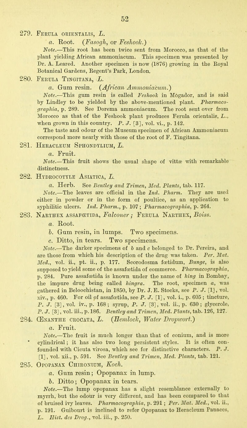 279. Ferula orientalis, L. a. Root. (Fasogh, or Feslwok.) Note.—This root has been twice sent from Morocco, as that of the plant yielding African ammoniacum. This specimen was presented by Dr. A. Leared. Another specimen is now (1876) growing in the Eoyal Botanical Gardens, Eegent's Park, London. 280. Ferula Tingitana, L. a. Gum resin. (African Ammoniacum.') Note.—This gum resin is called Feslwok in Mogador, and is said by Lindley to be yielded by the above-mentioned plant. Pharmaco- graphia, p. 289. See Dorema ammoniacum. The root sent over from Morocco as that of the Feshook plant produces Ferula orientalis, L., when grown in this country. P. J. [3], vol. vi., p. 142. The taste and odour of the Museum specimen of African Ammoniacum correspond more nearly with those of the root of F. Tingitana. 281. Heracleum Sphondylium, L. a. Fruit. Note.—This fruit shows the usual shape of vitta? with remarkable distinctness. 282. Hydrocotyle Asiatica, L. a. Herb. See Bentley and Trimen, Med. Plants, tab. 117. Note.—The leaves are official in the Ind. Pharm. They are used either in powder or in the form of poultice, as an application to syphilitic ulcers. Ind. Pharm., p. 107 ; Pharmacographia, p. 264. 283. Narthex assafqstida, Falconer; Ferula Narthex, Boiss. a. Root. b. Gum resin, in lumps. Two specimens. c. Ditto, in tears. Two specimens. Note.—The darker specimens of b and c belonged to Dr. Pereira, and are those from which his description of the drug was taken. Per. Mat. Bled., vol. ii., pt. ii., p. 177. Scorodosma foetidum, Bunge, is also supposed to yield some of the assafoetida of commerce. Pharmacographia, p. 284. Pure assafcetida is known under the name of hing in Bombay, the impure drug being called hingra. The root, specimen a, was gathered in Beloochistan, in 1850, by Dr. J. E. Stocks, see P. J. [1], vol. xiv., p. 460. For oil of assafcetida, see P. J. [1], vol. i., p. 605 ; tincture, P. J. [3], vol. iv., p. 168; syrup, P. J. [3], vol. ii., p. 630; glycerole, P. J. [3], vol. iii., p. 186. Bentley and Trimen, Med. Plants, tab. 126, 127. 284. CEnanthe crocata, L. (Hemlock, Water Dropwort.) a. Fruit. Note.—The fruit is much longer than that of conium, and is more cylindrical; it has also two long persistent styles. It is often con- founded with Cicuta virosa, which see for distinctive characters. P. J. [1], vol. xii., p. 591. See Bentley and Trimen, Med. Plants, tab. 121. 285. Opopanax Chironium, Koch. a. Gum resin; Opopanax in lump. b. Ditto; Opopanax in tears. Note.—The lump opopanax has a slight resemblance externally to myrrh, but the odour is very different, and has been compared to that of bruised ivy leaves. Pharmacographia, p. 291; Per. Mat. Bled., vol. ii., p. 191. Guibourt is inclined to refer Opopanax to Heracleum Panaces, L. Hist, des Drog., vol. iii., p. 250.