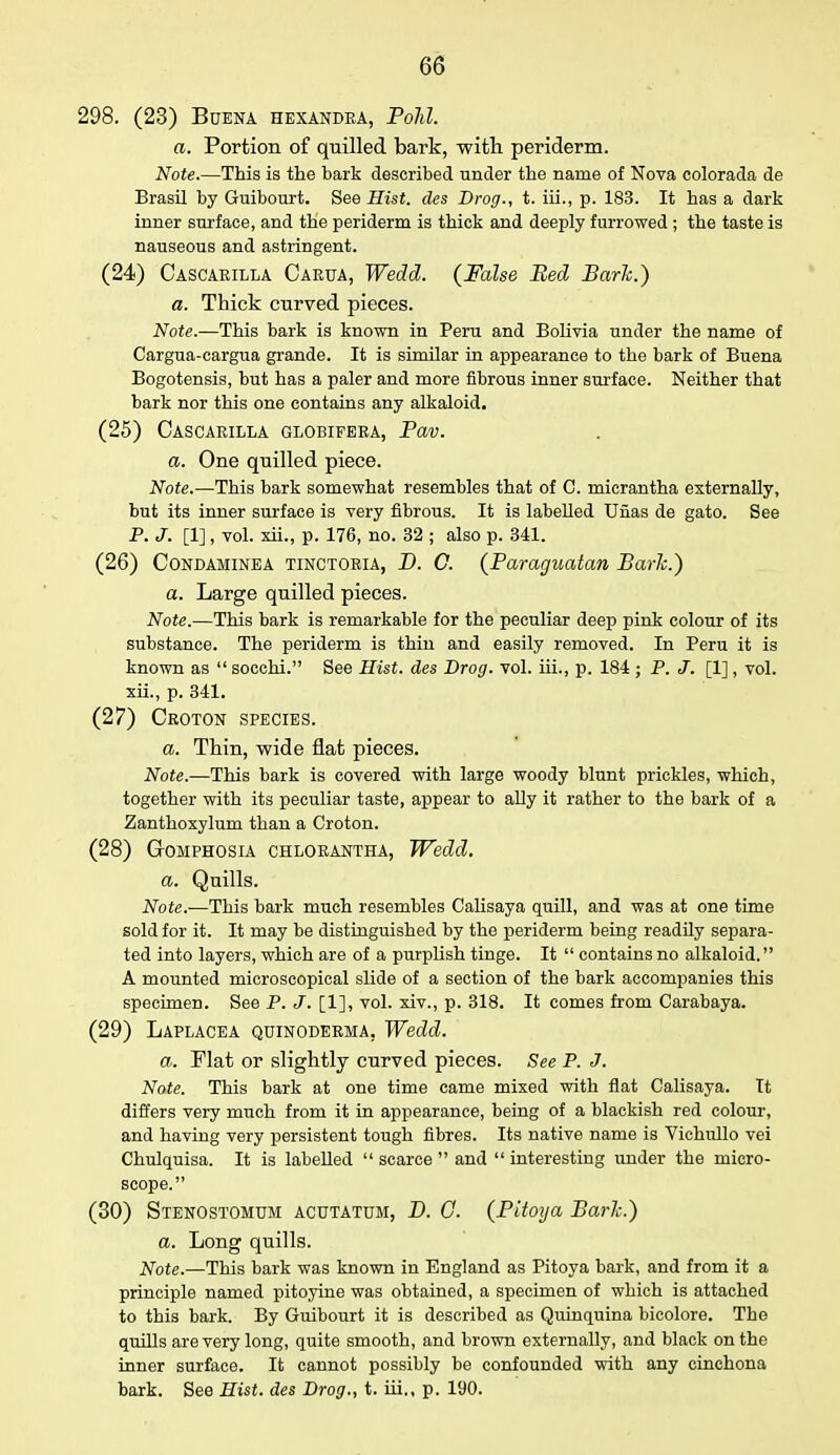298. (23) Buena HEXANDRA, Poll. a. Portion of quilled bark, with periderm. Note.—This is the bark described under the name of Nova colorada de Brasil by Guibourt. See Hist, des Drog., t. iii., p. 183. It has a dark inner surface, and the periderm is thick and deeply furrowed ; the taste is nauseous and astringent. (24) Cascarilla Carua, Wedd. (False Bed Bark.) a. Thick curved pieces. Note.—This bark is known in Peru and Bolivia under the name of Cargua-cargua grande. It is similar in appearance to the bark of Buena Bogotensis, but has a paler and more fibrous inner surface. Neither that bark nor this one contains any alkaloid. (25) Cascarilla globifera, Pav. a. One quilled piece. Note.—This bark somewhat resembles that of C. micrantha externally, but its inner surface is very fibrous. It is labelled Unas de gato. See P. J. [1], vol. xii., p. 176, no. 32 ; also p. 341. (26) Condaminea tinctoria, D. C. (Paraguatan Bark.) a. Large quilled pieces. Note.—This bark is remarkable for the peculiar deep pink colour of its substance. The periderm is thin and easily removed. In Peru it is known as  socchi. See Hist, des Drog. vol. hi., p. 184 ; P. J. [1], vol. xii., p. 341. (27) Croton species. a. Thin, wide flat pieces. Note.—This bark is covered with large woody blunt prickles, which, together with its peculiar taste, appear to ally it rather to the bark of a Zanthoxylum than a Croton. (28) Gomphosia chlorantha, Wedd. a. Quills. Note.—This bark much resembles Calisaya quill, and was at one time sold for it. It may be distinguished by the periderm being readily separa- ted into layers, which are of a purplish tinge. It  contains no alkaloid. A mounted microscopical slide of a section of the bark accompanies this specimen. See P. J. [1], vol. xiv., p. 318. It comes from Carabaya. (29) Laplacea qdinoderma. Wedd. a. Flat or slightly curved pieces. See P. J. Note. This bark at one time came mixed with flat Calisaya. It differs very much from it in appearance, being of a blackish red colour, and having very persistent tough fibres. Its native name is Viehullo vei Chulquisa. It is labelled  scarce  and  interesting under the micro- scope. (30) Stenostomum acutatum, D. G. (Pitoya Bark.) a. Long quills. Note.—This bark was known in England as Pitoya bark, and from it a principle named pitoyine was obtained, a specimen of which is attached to this bark. By Guibourt it is described as Quinquina bicolore. The quills are very long, quite smooth, and brown externally, and black on the inner surface. It cannot possibly be confounded with any cinchona bark. See Hist, des Drog., t. hi., p. 190.