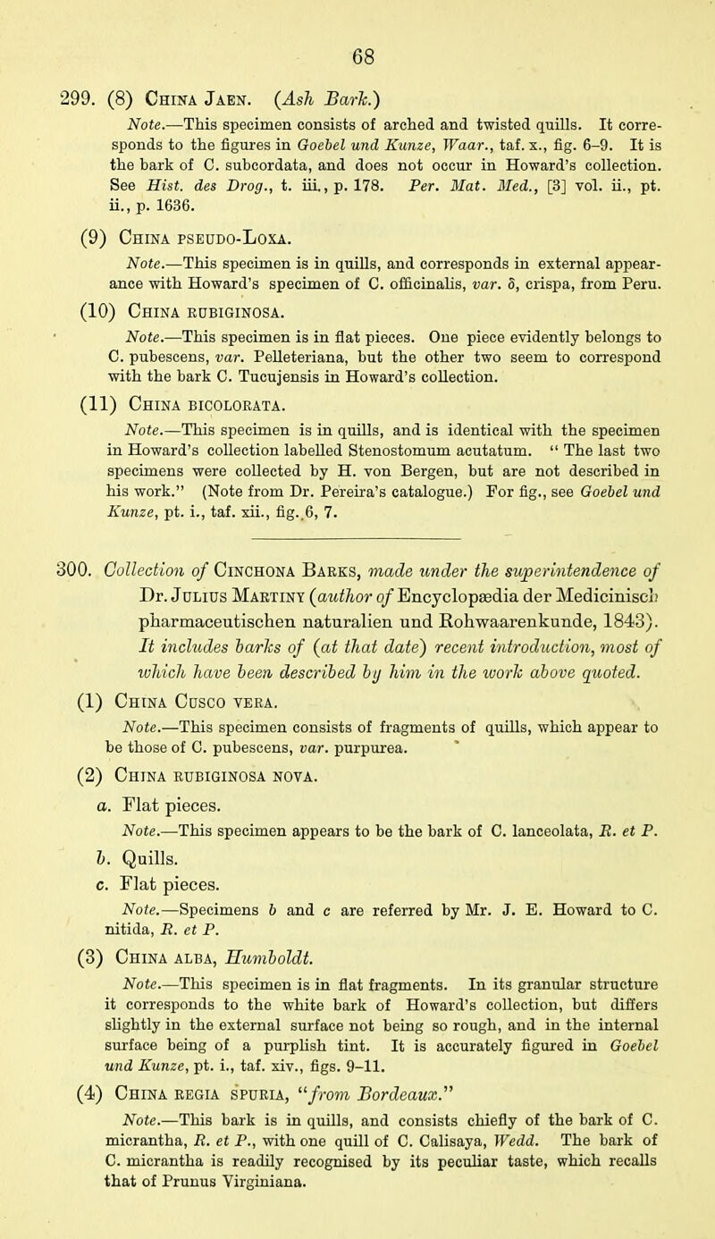 299. (8) China Jaen. (Ash Baric.) Note.—This specimen consists of arched and twisted quills. It corre- sponds to the figures in Goebel und Kunze, Waar., taf. x., fig. 6-9. It is the bark of C. subcordata, and does not occur in Howard's collection. See Hist, des Drog., t. iii., p. 178. Per. Mat. Med., [3] vol. ii., pt. ii., p. 1636. (9) China pseudo-Loxa. Note.—This specimen is in quills, and corresponds in external appear- ance with Howard's specimen of C. officinalis, var. 5, crispa, from Peru. (10) China rubiginosa. Note.—This specimen is in flat pieces. One piece evidently belongs to C. pubescens, var. Pelleteriana, but the other two seem to correspond with the bark C. Tucujensis in Howard's collection. (11) China bicolorata. Note.—This specimen is in quills, and is identical with the specimen in Howard's collection labelled Stenostomum acutatum.  The last two specimens were collected by H. von Bergen, but are not described in his work. (Note from Dr. Pereira's catalogue.) For fig., see Goebel und Kunze, pt. i., taf. xii., fig..6, 7. 300. Collection of Cinchona Barks, made under the superintendence of Dr. Julius Martin? (author of Encyclopedia der Mediciniscl.' pharmaceutischen naturalien und Rohwaarenkunde, 1843). It includes barlcs of (at that date) recent introduction, most of which have been described by him in the tvorh above quoted. (1) China Cusco vera. Note.—This specimen consists of fragments of quills, which appear to be those of C. pubescens, var. purpurea. (2) China rubiginosa nova. a. Flat pieces. Note.—This specimen appears to be the bark of C. lanceolata, R. et P. b. Quills. c. Flat pieces. Note.—Specimens b and c are referred by Mr. J. E. Howard to C. nitida, R. et P. (3) China alba, Humboldt. Note.—This specimen is in flat fragments. In its granular structure it corresponds to the white bark of Howard's collection, but differs slightly in the external surface not being so rough, and in the internal surface being of a purplish tint. It is accurately figured in Goebel und Kunze, pt. i., taf. xiv., figs. 9-11. (4) China regia spuria, ufrom Bordeaux. Note.—This bark is in quills, and consists chiefly of the bark of C. micrantha, R. et P., with one quill of C. Calisaya, Wedd. The bark of C. micrantha is readily recognised by its peculiar taste, which recalls that of Prunus Virginiana.