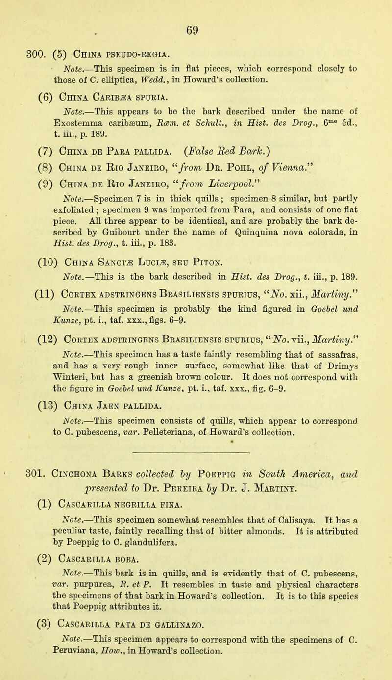 300. (5) China pseudo-regia. Note,—This specimen is in flat pieces, which correspond closely to those of C. elliptica, Wedd., in Howard's collection. (6) China Carib^a spuria. Note.—This appears to be the bark described under the name of Exostemma caribaeum, Rcem. et Schult., in Hist, des Drog., 6me 6d., t. iii., p. 189. (7) China de Para pallida. (False Bed Bark.) (8) China de Rio Janeiro, from Dr. Pohl, of Vienna. (9) China de Rio Janeiro,  from Liverpool. Note.—Specimen 7 is in thick quills ; specimen 8 similar, but partly exfoliated ; specimen 9 was imported from Para, and consists of one flat piece. All three appear to be identical, and are probably the bark de- scribed by Guibourt under the name of Quinquina nova colorada, in Hist, des Drog., t. iii., p. 183. (10) China Sanctji Lucle, seu Piton. Note.—This is the bark described in Hist, des Drog., t. iii., p. 189. (11) Cortex adstringens Brasiliensis spuritts, No. xii., Martiny. Note.—This specimen is probably the kind figured in Goebel und Eunze, pt. i., taf. xxx.,figs. 6-9. (12) Cortex adstringens Brasiliensis spurius,  No. vii., Martiny. Note.—This specimen has a taste faintly resembling that of sassafras, and has a very rough inner surface, somewhat like that of Drimys Winteri, but has a greenish brown colour. It does not correspond with the figure in Goebel und Kunze, pt. i., taf. xxx., fig. 6-9. (13) China Jaen pallida. Note.—This specimen consists of quills, which appear to correspond to C. pubescens, var. Pelleteriana, of Howard's collection. 301. Cinchona Barks collected by Poeppig in South America, and presented to Dr. Pereira by Dr. J. Martiny. (1) Cascarilla negrilla fina. Note.—This specimen somewhat resembles that of Calisaya. It has a peculiar taste, faintly recalling that of bitter almonds. It is attributed by Poeppig to C. glandulifera. (2) Cascarilla boba. Note.—This bark is in quills, and is evidently that of C. pubescens, var. purpurea, P.. et P. It resembles in taste and physical characters the specimens of that bark in Howard's collection. It is to this species that Poeppig attributes it. (3) Cascarilla pata de gallinazo. Note.—This specimen appears to correspond with the specimens of C. Peruviana, How., in Howard's collection.