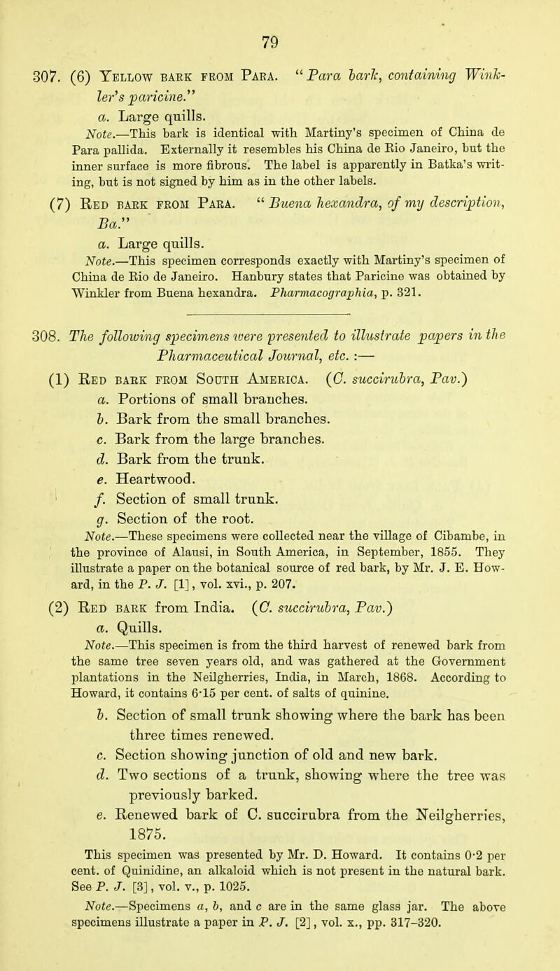 307. (6) Yellow bake from Para. Para baric, containing Wink- ler's paricine. a. Large quills. Note.—This bark is identical with Martiny's specimen of China de Para pallida. Externally it resembles his China de Eio Janeiro, but the inner surface is more fibrous. The label is apparently in Batka's writ- ing, but is not signed by him as in the other labels. (7) Red bark from Para.  Buena hexandra, of my description, Bar a. Large quills. Note.—This specimen corresponds exactly with Martiny's specimen of China de Eio de Janeiro. Hanbury states that Paricine was obtained by Winkler from Buena hexandra. Pharmacographia, p. 321. 308. The following specimens were 'presented to illustrate papers in the Pharmaceutical Journal, etc. :— (1) Red babk from South America. (C. succirubra, Pav.) a. Portions of small branches. b. Bark from the small branches. c. Bark from the large branches. d. Bark from the trunk. e. Heartwood. /. Section of small trunk. g. Section of the root. Note.—These specimens were collected near the village of Cibambe, in the province of Alausi, in South America, in September, 1855. They illustrate a paper on the botanical source of red bark, by Mr. J. E. How- ard, in the P. J. [1], vol. xvi., p. 207. (2) Red bark from India. (C. succirubra, Pav.) a. Quills. Note.—This specimen is from the third harvest of renewed bark from the same tree seven years old, and was gathered at the Government plantations in the Neilgherries, India, in March, 1868. According to Howard, it contains 6-15 per cent, of salts of quinine. b. Section of small trunk showing where the bark has been three times renewed. c. Section showing junction of old and new bark. d. Two sections of a trunk, showing where the tree was previously barked. e. Renewed bark of C. succirubra from the Neilgherries, 1875. This specimen was presented by Mr. D. Howard. It contains 0-2 per cent, of Quinidine, an alkaloid which is not present in the natural bark. See P. J. [3], vol. v., p. 1025. Note.—Specimens a, b, and c are in the same glass jar. The above specimens illustrate a paper in P. J. [2], vol. x., pp. 317-320.