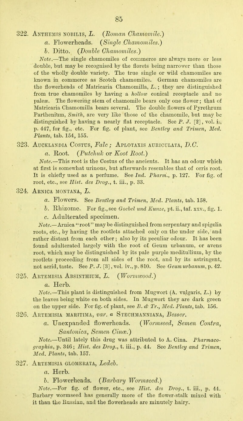 322. Anthemts nobilis, L. (Roman Chamomile.) a. Flowerheads. (Single .Chamomiles.) b. Ditto. (Double Chamomiles.) Note.—The single chamomiles of commerce are always more or less double, but may be recognised by the florets being narrower than those of the wholly double variety. The true single or wild chamomiles are known in commerce as Scotch chamomiles. German chamomiles are the flowerheads of Matricaria Chamomilla, L.; they are distinguished from true chamomiles by having a hollow conical receptacle and no pale®. The flowering stem of chamomile bears only one flower; that of Matricaria Chamomilla bears several. The double flowers of Pyrethrum Parthenium, Smith, are very like those of the chamomile, but may be distinguished by having a nearly flat receptacle. See P. J. [2] , vol. i., p. 447, for fig., etc. For fig. of plant, see Bentley and Trimen, Bled. Plants, tab. 154, 155. 323. Aucklandia Oostds, Falc; Aplotaxis auriculata, D.C. a. Root. (Putchuk or Koot Hoot.) Note.—This root is the Costus of the ancients. It has an odour which at first is somewhat urinous, but afterwards resembles that of orris root. It is chiefly used as a perfume. See Ind. Pharrri., p. 127. For fig. of root, etc., see Hist, des Drog., t. iii., p. 33. 324. Arnica Montana, L. a. Flowers. See Bentley and Trimen, Med. Plants, tab. 158. b. E/hizome. For fig., see Goebel und Kunze, pt. ii., taf. xxv., fig. 1. c. Adulterated specimen. Note.—Arnica root maybe distinguished from serpentary and spigelia roots, etc., by having the rootlets attached only on the under side, and rather distant from each other; also by its peculiar odour. It has been found adulterated largely with the root of Geum urbanum, or avens root, which may be distinguished by its pale purple meditullium, by the rootlets proceeding from all sides of the root, and by its astringent, not acrid, taste. See P. J. [3], vol. iv., p. 810. See Geum urbanum, p. 42. 325. Artemisia Absinthium, L. (Wormwood.) a. Herb. Note.—This plant is distinguished from Mugwort (A. vulgaris, L.) by the leaves being white on both sides. In Mugwort they are dark green on the upper side. For fig. of plant, see B. db Tr., Med. Plants, tab. 156. 326. Artemisia maritima, var. a Stechmanniana, Besser. a. Unexpanded flowerheads. (Wormseed, Semen Contra, Santonica, Semen Cinm.) Note.—Until lately this drug was attributed to A. Cina. Pharmaco- graphia, p. 346; Hist, des Drog., t. iii., p. 44. See Bentley and Trimen, Med. Plants, tab. 157. 327. Artemisia glomerata, Ledeb. a. Herb. b. Flowerheads. (Barbary Wormseed.) Note.—For fig. of flower, etc., see Hist, des Drog., t. iii., p. 44. Barbary wormseed has generally more of the flower-stalk mixed with it than the Russian, and the flowerheads are minutely hairy.