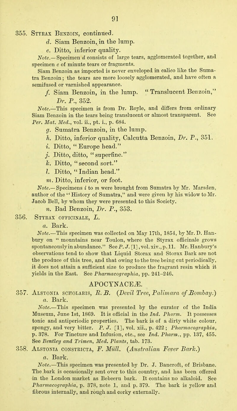 355. Sttkax Benzoin, continued. d. Siam Benzoin, in the lump. e. Ditto, inferior quality. Note.—Specimen d consists of large tears, agglomerated together, and specimen c of minute tears or fragments. Siam Benzoin as imported is never enveloped in calico like the Suma- tra Benzoin; the tears are more loosely agglomerated, and have often a semifused or varnished appearance. /. Siam Benzoin, in the lump.  Translucent Benzoin, Dr. P., 352. Note.—This specimen is from Dr. Koyle, and differs from ordinary Siam Benzoin in the tears being translucent or almost transparent. See Per. Mat. Med., vol. ii., pt. i., p. 684. g. Sumatra Benzoin, in the lump. Ii. Ditto, inferior quality, Calcutta Benzoin, Dr. P., 351. i. Ditto,  Europe head. j. Ditto, ditto, superfine. h. Ditto,  second sort. Z. Ditto, Indian head. m. Ditto, inferior, or foot. Note.— Specimens i to m were brought from Sumatra by Mr. Marsden, author of the '' History of Sumatra, and were given by his widow to Mr. Jacob Bell, by whom they were presented to this Society. n. Bad Benzoin, Dr. P., 353. 356. Sttrax officinale, L. a. Bark. Note.—This specimen was collected on May 17th, 1854, by Mr. D. Han- bury on  mountains near Toulon, where the Styrax officinale grows spontaneously in abundance. See P. J. [1] ,vol.xiv.,p. 11. Mr. Hanbury's observations tend to show that Liquid Storax and Storax Bark are not the produce of this tree, and that owing to the tree being cut periodically, it does not attain a sufficient size to produce the fragrant resin which it yields in the East. See Pharmacographia, pp. 241-246. APOCYNACE2E. 357. Alstonia scholaris, B.B. (Devil Tree, Palimara of Bombay.) a. Bark. Note.—This specimen was presented by the curator of the India Museum, June 1st, 1869. It is official in the Ind. Phnrm. It possesses tonic and antiperiodic properties. The bark is of a dirty white colour, spongy, and very bitter. P. J. [1], vol. xii., p. 422 ; Pharmacographia, p. 378. For Tincture and Infusion, etc., see Ind. Pharm., pp. 137, 455. See Bentley and Trimen, Med. Plants, tab. 173. 358. Alstonia constricta, F. Mull. (Australian Fever Bark.) a. Bark. Note.—This specimen was presented by Dr. J. Bancroft, of Brisbane. The bark is occasionally sent over to this country, and has been offered in the London market as Bebeeru bark. It contains no alkaloid. See Pharmacographia, p. 378, note 1, and p. 379. The bark is yellow and fibrous internally, and rough and corky externally.
