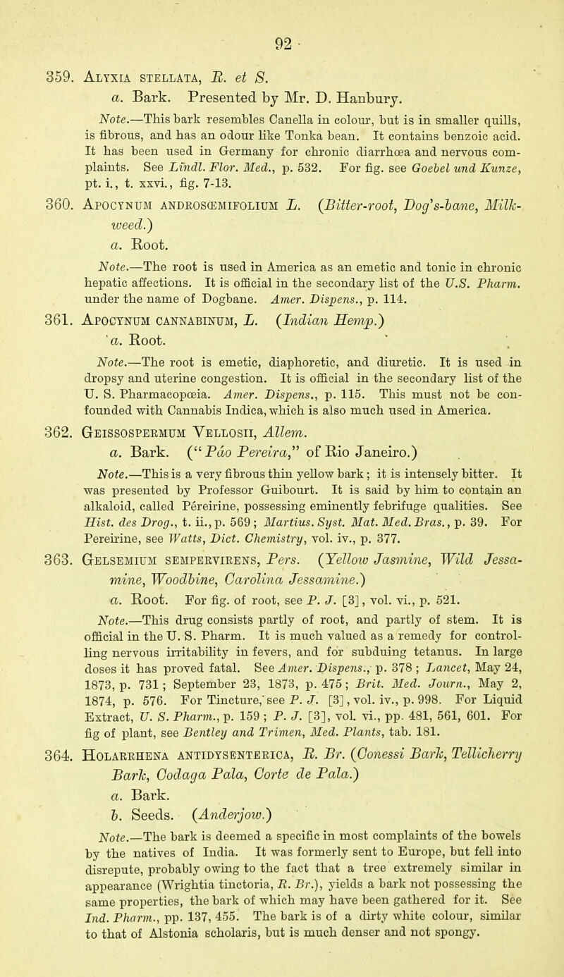 02 359. Alyxia stellata, B. et S. a. Bark. Presented by Mr. D. Hanbury. Note.—This bark resembles Canella in colour, but is in smaller quills, is fibrous, and has an odour like Tonka bean. It contains benzoic acid. It has been used in Germany for chronic diarrhoea and nervous com- plaints. See Lindl. Flor. Med., p. 532. For fig. see Goebel und Kunze, pt. i., t. xxvi., fig. 7-13. 360. Apocynum androscemifolium L. (Bitter-root, Dog's-bane, Milk- weed.} a. Root. Note.—The root is used in America as an emetic and tonic in chronic hepatic affections. It is official in the secondary list of the U.S. Pharm. under the name of Dogbane. Amer. Dispens., p. 114. 361. Apocynum cannabinum, L. (Indian Hemp.) 'a. Root. Note.—The root is emetic, diaphoretic, and diuretic. It is used in dropsy and uterine congestion. It is official in the secondary list of the U. S. Pharmacopoeia. Amer. Dispens., p. 115. This must not be con- founded with Cannabis Indica, which is also much used in America. 362. Geissospermum Vellosii, Allem. a. Bark. ( Pdo Bereira, of Rio Janeiro.) Note.—This is a very fibrous thin yellow bark ; it is intensely bitter. It was presented by Professor Guibourt. It is said by him to contain an alkaloid, called Pereirine, possessing eminently febrifuge qualities. See Hist, des Drog., t. ii., p. 569 ; Martins. Syst. Mat. Med. Bras., p. 39. For Pereirine, see Watts, Diet. Chemistry, vol. iv., p. 377. 363. Gelsemium semperyirens, Bers. (Yellow Jasmine, Wild Jessa- mine, Woodbine, Carolina Jessamine.) a. Root. For fig. of root, see P. J. [3], vol. vi., p. 521. Note.—This drug consists partly of root, and partly of stem. It is official in the TJ. S. Pharm. It is much valued as a remedy for control- ling nervous irritability in fevers, and for subduing tetanus. In large doses it has proved fatal. See Amer. Dispens., p. 378 ; Lancet, May 24, 1873, p. 731; September 23, 1873, p. 475; Brit. Med. Journ., May 2, 1874, p. 576. For Tincture, see P. J. [3], vol. iv., p. 998. For Liquid Extract, U. S. Pharm., p. 159 ; P. J. [3], vol. vi., pp. 481, 561, 601. For fig of plant, see Bentley and Trimen, Med. Plants, tab. 181. 364. Holarrhena antidysenterica, B. Br. (Oonessi Bark, Tellicherry Bark, Codaga Bala, Gorte de Bala.) a. Bark. b. Seeds. (Anderjoiv.) Note.—The bark is deemed a specific in most complaints of the bowels by the natives of India. It was formerly sent to Europe, but fell into disrepute, probably owing to the fact that a tree extremely similar in appearance (Wrightia tinctoria, R. Br.), yields a bark not possessing the same properties, the bark of which may have been gathered for it. See Ind. Pharm., pp. 137, 455. The bark is of a dirty white colour, similar to that of Alstonia scholaris, but is much denser and not spongy.