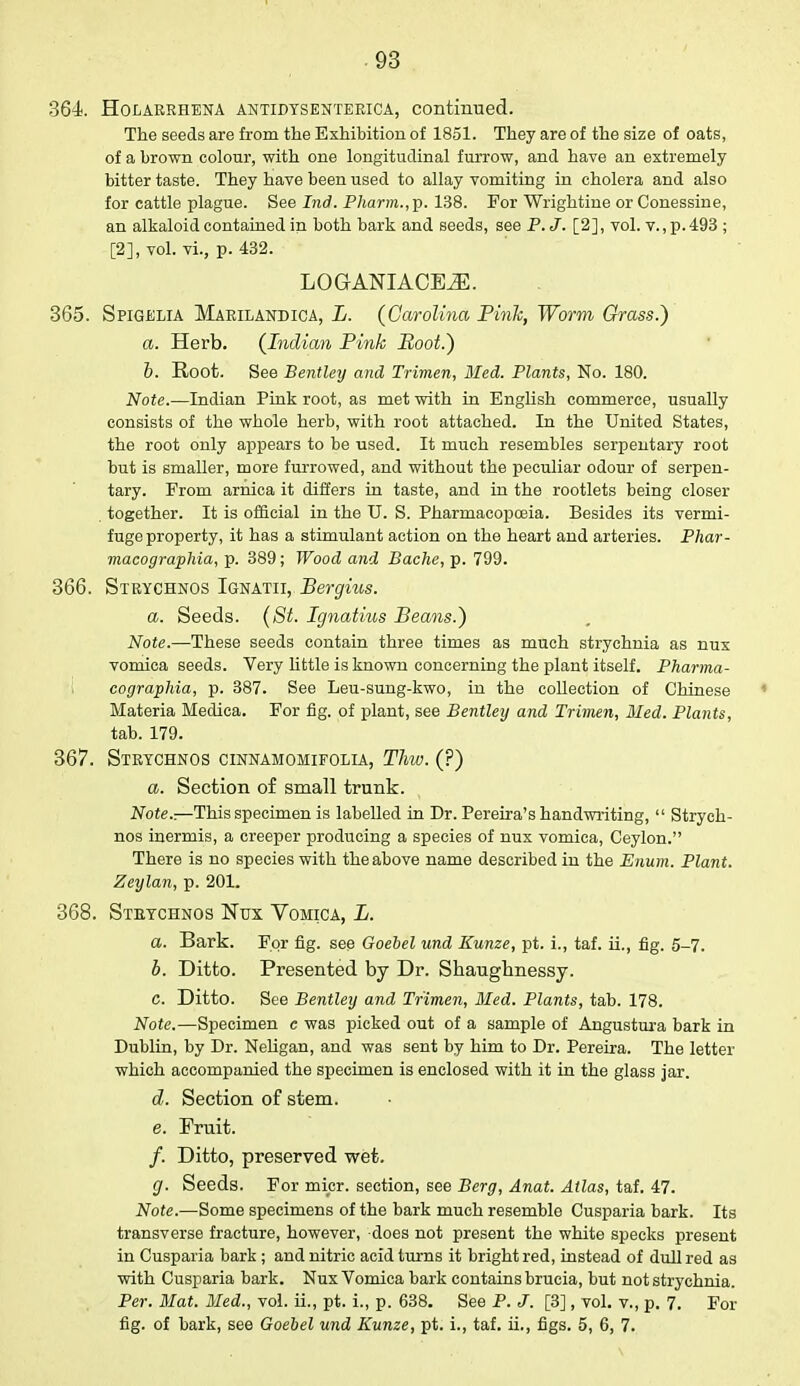 364 Holarrhena antidysenterica, continued. The seeds are from the Exhibition of 1851. They are of the size of oats, of a brown colour, with one longitudinal furrow, and have an extremely bitter taste. They have been used to allay vomiting in cholera and also for cattle plague. See Ind. Pharm.,\>. 138. For Wrightine or Conessine, an alkaloid contained in both bark and seeds, see P.J. [2], vol. v., p. 493 ; [2], vol. vi., p. 432. LOGANIAOBiE. 365. Spigelia Marilandica, L. (Carolina Pink, Worm Grass.) a. Herb. (Indian Pink Boot.) b. Root. See Bentley and Trimen, Med. Plants, No. 180. Note.—Indian Pink root, as met with in English commerce, usually consists of the whole herb, with root attached. In the United States, the root only appears to be used. It much resembles serpentary root but is smaller, more furrowed, and without the peculiar odour of serpen- tary. From arnica it differs in taste, and in the rootlets being closer together. It is official in the U. S. Pharmacopoeia. Besides its vermi- fuge property, it has a stimulant action on the heart and arteries. Phar- macographia, p. 389; Wood and Bache, p. 799. 366. Strychnos Ignatii, Bergius. a. Seeds. (St. Ignatius Beans.) Note.—These seeds contain three times as much strychnia as nux vomica seeds. Very little is known concerning the plant itself. Pharma- cographia, p. 387. See Leu-sung-kwo, in the collection of Chinese 1 Materia Medica. For fig. of plant, see Bentley and Trimen, Med. Plants, tab. 179. 367. Strychnos cinnamomifolia, Thw. (?) a. Section of small trunk. Note.-.—This specimen is labelled in Dr. Pereira's handwriting,  Strych- nos inermis, a creeper producing a species of nux vomica, Ceylon. There is no species with the above name described in the Enum. Plant. Zeylan, p. 201. 368. Strychnos Nux. Vomica, L. a. Bark. For fig. see Goebel und Kunze, pt. i., taf. ii., fig. 5-7. b. Ditto. Presented by Dr. Shaughnessy. c. Ditto. See Bentley and Trimen, Med. Plants, tab. 178. Note.—Specimen c was picked out of a sample of Angustura bark in Dublin, by Dr. Neligan, and was sent by him to Dr. Pereira. The letter which accompanied the specimen is enclosed with it in the glass jar. d. Section of stem. e. Fruit. /. Ditto, preserved wet. g. Seeds. For micr. section, see Berg, Anat. Atlas, taf. 47. Note.—Some specimens of the bark much resemble Cusparia bark. Its transverse fracture, however, does not present the white specks present in Cusparia bark ; and nitric acid turns it bright red, instead of dull red as with Cusparia bark. Nux Vomica bark contains brucia, but not strychnia. Per. Mat. Med., vol. ii., pt. i., p. 638. See P. J. [3], vol. v., p. 7. For fig. of bark, see Goebel und Kunze, pt. i., taf. ii., figs. 5, 6, 7.