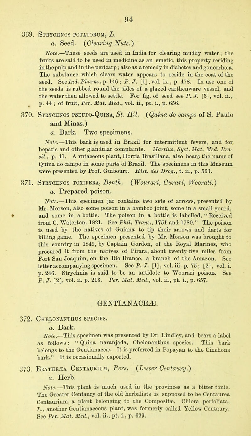 369. Strychnos potatorum, L. a. Seed. (Clearing Nuts.) Note.—These seeds are used in India for clearing muddy water; the fruits are said to be used in medicine as an emetic, this property residing in the pulp and in the pericarp; also as a remedy in diabetes and gonorrhoea. The substance which clears water appears to reside in the coat of the seed. See Ind. Pharm., p. 146 ; P. J. [1], vol. ix., p. 478. In use one of the seeds is rubbed round the sides of a glazed earthenware vessel, and the water then allowed to settle. For fig. of seed see P„ J. [3], vol. ii., p. 44; of fruit, Per. Mat. Med., vol. ii., pt. i., p. 656. 370. Strychnos pseudo-Quina, St. Mil. (Quina do campo of S. Paulo and Minas.) a. Bark. Two specimens. Note.—This bark is used in Brazil for intermittent fevers, and for hepatic and other glandular complaints. Martins,, Syst. Mat. Med. Bra- sil., p. 41. A rutaceous plant, Hortia Brasiliana, also bears the name of Quina do campo in some parts of Brazil. The specimens in this Museum were presented by Prof. Guibourt. Hist, des Drog., t. ii., p. 563. 371. Strychnos toxifera, Benth. (Wourari, Gurari, Woorali.) a. Prepared poison. Note.—This specimen jar contains two sets of arrows, presented by Mr. Morson, also some poison in a bamboo joint, some in a small gourd, ♦ and some in a bottle. The poison in a bottle is labeUed, Beceived from C. Waterton. 1821. See Phil. Trans., 1751 and 1780. The poison is used by the natives of Guiana to tip their arrows and darts for killing game. The specimen presented by Mr. Morson was brought to this country in 1849, by Captain Gordon, of the Boyal Marines, who procured it from the natives of Pirara, about twenty-five miles from Fort San Joaquim, on the Bio Branco, a branch of the Amazon. See letter accompanying specimen. See P. J. [1], vol. iii. p. 75 ; [2] , vol. i. p. 246. Strychnia is said to be an antidote to Woorari poison. See P. J. [2], vol. ii. p. 213. Per. Mat. Bled., vol. ii., pt. i., p. 657. GENTIANACEiE. 372. Chelonanthus species. a. Bark. Note.—This specimen was presented by Dr. Lindley, and bears a label as follows :  Quina naranjada, Chelonanthus species. This bark belongs to the Gentianaceas. It is preferred in Popayan to the Cinchona bark. It is occasionally exported. 373. Ertthr^a Centaurium, Pers. (Lesser Centaury.) a. Herb. Note.—This plant is much used in the provinces as a bitter tonic. The Greater Centaury of the old herbalists is supposed to be Centaurea Centaurium, a plant belonging to the Composite. Chlora perfoliata, L., another Gentianaceous plant, was formerly called Yellow Centaury. See Per. Mat. Bled., vol. ii., pt. i., p. 629.