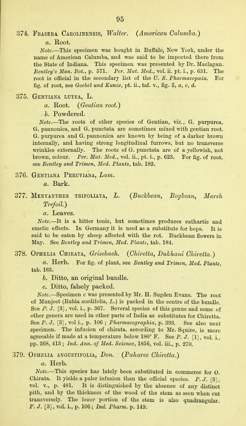 •374. Frasera Carolinensis, Walter. (American Cakmla.) a. Root. Note.—This specimen was bought in Buffalo, New York, under the name of American Calumba, and was said to be imported there from the State of Indiana. This specimen was presented by Dr. Maclagan. Bentley's Man. Bot., p. 571. Per. Mat. Med., vol. ii. pt. i., p. 631. The root is official in the secondary list of the U. S. Pharmacopoeia. For fig. of root, see Goebel und Kunze, pt. ii., taf. v., fig. 5, a, c, d. 375. Gentiana lutea, L. a. Root. (Gentian root.) b. Powdered. Note.—The roots of other species of Gentian, viz., G. purpurea, G. pannonica, and G. punctata are sometimes mixed with gentian root. G. purpurea and G. pannonica are known by being of a darker brown internally, and having strong longitudinal furrows, but no transverse wrinkles externally. The roots of G. punctata are of a yellowish, not brown, colour. Per. Mat. Med., vol. ii., pt. i., p. 623. For fig. of root, see Bentley and Trimen, Med. Plants, tab. 182» 376. Gentiana Peruviana, Lam. a. Bark. 377. Mentanthes trifoliata, L. (BucJcbean, Bogbean, Marsh Trefoil.) a. Leaves. Note.—It is a bitter tonic, but sometimes produces cathartic and emetic effects. In Germany it is used as a substitute for hops. It is said to be eaten by sheep affected with the rot. Buckbean flowers in May. See Bentley and Trimen, Bled. Plants, tab. 184. 378. Ophelia Chirata, Grisebach. (Ghiretta, Duhhani Chiretta.) a. Herb. For fig. of plant, see Bentley and Trimen, Med. Plants, tab. 183. b. Ditto, an original bundle. g. Ditto, falsely packed. Note.—Specimen c was presented by Mr. H. Sugden Evans. The root of Munjeet (Kubia cordifolia, L.) is packed in the centre of the bundle. See P. J. [3], vol. i., p. 367. Several species of this genus and some of other genera are used in other parts of India as substitutes for Chiretta. See P. J. [3], voli., p. 106 ; Pharmacographia, p. 393. See also next specimen. The infusion of chirata, according to Mr. Squire, is more agreeable if made at a temperature below 180° F. See P. J. [1], vol. i. pp. 268, 413 ; Ind. Ann. of Med. Science, 1856, vol. iii., p. 270. 379. Ophelia angustifolia, Don. (Paharee Chiretta.) a. Herb. Note.—This species has lately been substituted in commerce for 0. Chirata. It yields a paler infusion than the official species. P. J. [3] , vol. v., p. 481. It is distinguished by the absence of any distinct pith, and by the thickness of the wood of the stem as seen when cut transversely. The lower portion of the stem is also quadrangular. P. J. [3], vol. i., p. 106; Ind. Pharm. p. 149.