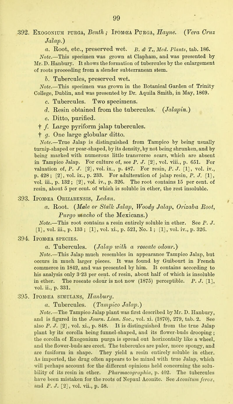392. Exogonium purga, Benth; Ipomcea Porga, Hayne. (Vera Cruz Jalap.) a. Root, etc., preserved wet. B. & T., Med. Plants, tab. 186. Note.—This specimen was grown at Clapham, and was presented by Mr. D. Hanbury. It shows the formation of tubercules by the enlargement of roots proceeding from a slender subterranean stem. b. Tubercules, preserved wet. Note.—This specimen was grown in the Botanical Garden of Trinity College, Dublin, and was presented by Dr. Aquila Smith, in May, 1869. c. Tubercules. Two specimens. d. Resin obtained from the tubercules. (Jalapin.) e. Ditto, purified. f /. Large pyriform jalap tubercules. f g. One large globular ditto. Note.—True Jalap is distinguished from Tampico by being usually turnip-shaped or pear-shaped, by its density, by not being shrunken, and by being marked with numerous little transverse scars, which are absent in Tampico Jalap. For culture of, see P. J. [2], vol. viii., p. 651. For valuation of, P. J. [2], vol. ix., p. 487. For resin, P. J. [1], vol. iv., p. 428 ; [2], vol. ix., p. 233. For adulteration of jalap resin, P. J. [1], vol. hi., p. 132 ; [2], vol. iv., p. 326. The root contains 15 per cent, of resin, about 5 per cent, of which is soluble in ether, the rest insoluble. 393. Ipomcea Orizabensis, Ledan. a. Root. (Male or Stalk Jalap, Woody Jalap, Orizaba Boot, Purgo macho of the Mexicans.) Note.—This root contains a resin entirely soluble in ether. See P. J. [1], vol. hi., p. 133 ; [1], vol. xi., p. 521, No. 1; [1], vol. iv., p. 326. 394 Ipomcea species. a. Tubercules. (Jalap with a roseate odour.) Note.—This Jalap much resembles in appearance Tampico Jalap, but occurs in much larger pieces. It was found by Guibourt in French commerce in 1842, and was presented by him. It contains according to his analysis only 3-23 per cent, of resin, about half of which is insoluble in ether. The roseate odour is not now (1875) perceptible. P. J. [1], vol. ii., p. 331. 395. Ipomcea simulans, Hanbury. a. Tubercules. (Tampico Jalap.) Note.—The Tampico Jalap plant was first described by Mr. D. Hanbury, and is figured in the Journ. Linn. Soc, vol. xi. (1870), 279, tab. 2. See also P. J. [2], vol. xi., p. 848. It is distinguished from the true Jalap plant by its corolla being funnel-shaped, and its flower-buds drooping ; the corolla of Exogonium purga is spread out horizontally like a wheel, and the flower-buds are erect. The tubercules are paler, more spongy, and are fusiform in shape. They yield a resin entirely soluble in ether. As imported, the drug often appears to be mixed with true Jalap, which will perhaps account for the different opinions held concerning the solu- bility of its resin in ether. Pharmacographia, p. 402. The tubercules have been mistaken for the roots of Nepaul Aconite. See Aconitum ferox, and P. J. [2], vol. vii., p. 58.