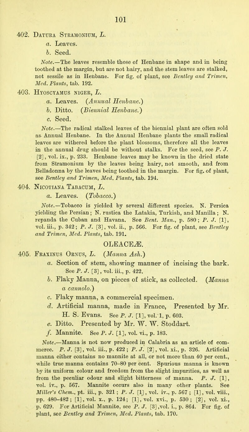 402. Datura Stramonium, L. a. Leaves. b. Seed. Note.—The leaves resemble those of Henbane in shape and in being toothed at the margin, but are not hairy, and the stem leaves are stalked, not sessile as in Henbane. For fig. of plant, see Bentley and Trimen, Med. Plants, tab. 192. 403. Hyosctamds niger, L. a. Leaves. (Annual Henbane.) b. Ditto. (Biennial Henbane.) c. Seed. Note.—The radical stalked leaves of the biennial plant are often sold as- Annual Henbane. In the Annual Henbane plants the small radical leaves are withered before the plant blossoms, therefore all the leaves in the annual drug should be without stalks. For the seed, see P. J. [2], vol. ix., p. 233. Henbane leaves may be known in the dried state from Stramonium by the leaves being hairy, not smooth, and from Belladonna by the leaves being toothed in the margin. For fig. of plant, see Bentley and Trimen, Med. Plants, tab. 194. 404. Nicotiana Tabacum, L. a. Leaves. (Tobacco.) Note.—Tobaceo is yielded by several different species. N. Persica yielding the Persian; N. rustica the Latakia, Turkish, and Manilla ; N. repanda the Cuban and Havana. See Bent. Man., p. 580 ; P. J. [1], vol. iii., p. 342 ; P. J. [3], vol. ii., p. 566. For fig. of plant, see Bentley and Trimen, Med. Plants, tab. 191. OLEACEJ3. 405. Fraxinus Ornus, L. (Manna Ash.) a. Section of stem, showing manner of incising the bark. See P.J. [3], vol. iii., p. 422. b. Flaky Manna, on pieces of stick, as collected. (Manna a cannolo.) c. Flaky manna, a commercial specimen. d. Artificial manna, made in France, Presented by Mr. H. S. Evans. See P. J. [1], vol. 1, p. 603. e. Ditto. Presented by Mr. W. W. Stoddart. /. Mannite. See P. J. [1], voL vi., p. 183. Note.—Manna is not now produced in Calabria as an article of com- merce. P. J. [3], voL iii., p. 422 ; P. J. [2], vol. xi., p. 326. Artificial manna either contains no mannite at all, or not more than 40 per cent., while true manna contains 70-80 per cent. Spurious manna is known by its uniform colour and freedom from the slight impurities, as well as from the peculiar odour and slight bitterness of manna. P. J. [1], vol. iv., p. 567. Mannite occurs also in many other plants. See Miller's Chem., pt. iii., p. 321; P. J. [1], vol. iv., p. 567 ; [1], vol. viii., pp. 480-482; [l],vol. x., p. 124; [l],vol. xvi., p. 530; [2], vol. xi., p. 629. For Artificial Mannite, see P. J. [3] ,vol. i., p. 864. For fig. of plant, see Bentley and Trimen, Med. Plants, tab. 170.