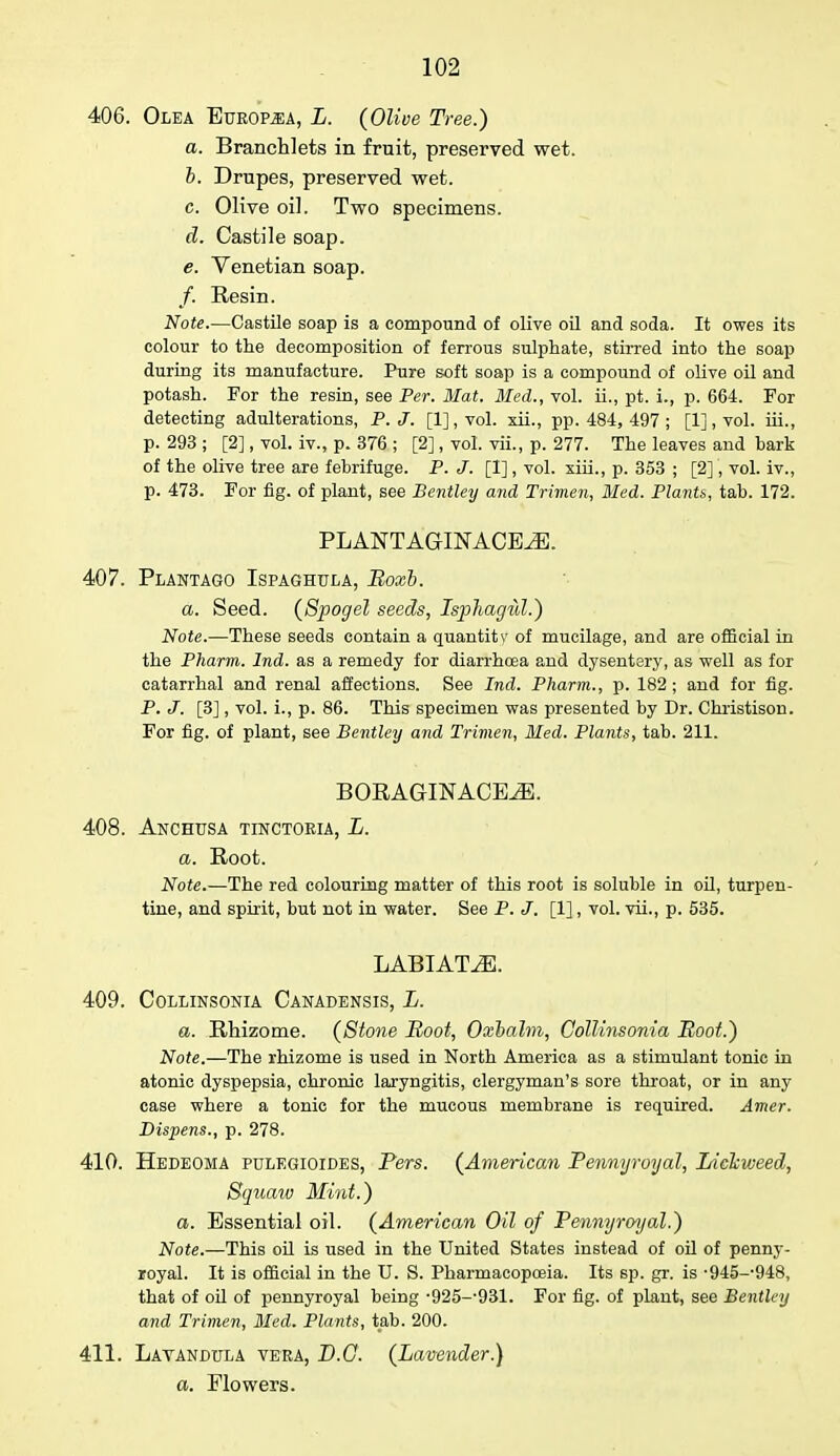406. Olea Europ^a, L. (Olive Tree.) a. Branchlets in fruit, preserved wet. b. Drupes, preserved wet. c. Olive oil. Two specimens. d. Castile soap. e. Venetian soap. /. Resin. Note.—Castile soap is a compound of olive oil and soda. It owes its colour to the decomposition of ferrous sulphate, stirred into the soap during its manufacture. Pure soft soap is a compound of olive oil and potash. For the resin, see Per. Mat. Med., vol. ii., pt. i., p. 664. For detecting adulterations, P.J. [1], vol. xii., pp. 484, 497 ; [1], vol. iii., p. 293 ; [2], vol. iv., p. 376 ; [2], vol. vii., p. 277. The leaves and bark of the olive tree are febrifuge. P. J. [I] , vol. xiii., p. 353 ; [2], vol. iv., p. 473. For fig. of plant, see Bentley and Trimen, Bled. Plants, tab. 172. PLANTAGINACE^. 407. Plantago Ispaghula, Boxb. a. Seed. (Spogel seeds, Isphagill.) Note.—These seeds contain a quantitv of mucilage, and are official in the Pharm. Ind. as a remedy for diarrhoea and dysentery, as well as for catarrhal and renal affections. See Ind. Pharm., p. 182; and for fig. P. J. [3], vol. i., p. 86. This specimen was presented by Dr. Christison. For fig. of plant, see Bentley and Trimen, Med. Plants, tab. 211. BORAGINACEiE. 408. Anchusa tinctoria, L. a. Root. Note.—The red colouring matter of this root is soluble in oil, turpen- tine, and spirit, but not in water. See P. J. [1], vol. vii., p. 535. LABIATE. 409. Collinsonia Canadensis, L. a. Rhizome. (Stone Root, Oxbalm, Collinsonia Root.) Note.—The rhizome is used in North America as a stimulant tonic in atonic dyspepsia, chronic laryngitis, clergyman's sore throat, or in any case where a tonic for the mucous membrane is required. Amer. Dispens., p. 278. 410. Hedeoma pulegioides, Pers. (American Pennyroyal, Liekweed, Squaw Mint.) a. Essential oil. (American Oil of Pennyroyal.) Note.—This oil is used in the United States instead of oil of penny- royal. It is official in the U. S. Pharmacopoeia. Its sp. gr. is -945--948, that of oil of pennyroyal being -925--931. For fig. of plant, see Bentley and Trimen, Med. Plants, tab. 200. 411. Lavandula vera, D.O. (Lavender.) a. Flowers.