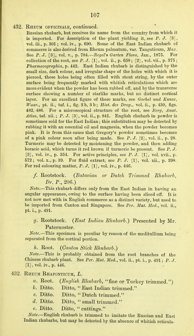 432. Rheum officinale, continued. Kussian rhubarb, but receives its name from the country from which it is imported. For description of the plant yielding it, see P. J. [3], vol. iii., p. 301; vol. iv., p. 690. Some of the East Indian rhubarb of commerce is also derived from Eheum palmatum, var. Tanguticum, Max. See P. J. [3], vol. v., p. 78i.—RegeVs Garten Flora, Jan., 1875. For collection of the root, see P. J. [1], vol. ii., p. 658 ; [2], vol. vii., p. 375 ; Pharmacographia, p. 442. East Indian rhubarb is distinguished by the small size, dark colour, and irregular shape of the holes with which it is pierced, these holes being often filled with stout string, by the outer surface being frequently marked with whitish reticulations which are more evident when the powder has been rubbed off, and by the transverse surface showing a number of starlike marks, but no distinct cortical layer. For an excellent figure of these marks, see Goebel und Kunze, Waar., pt. ii., taf. i., fig. 2b, 3 b; Hist, des Brog., vol. ii., p. 430, figs. 482, 486. For a microscopical structure of the root, see Berg, Anat. Atlas, taf. xii.; P. J. [3], vol. ii., p. 841. English rhubarb in powder is sometimes sold for the East Indian; this substitution may be detected by rubbing it with an essential oil and magnesia, when the powder becomes pink. It is from this cause that Gregory's powder sometimes becomes of a pink colour soon after being made. See P. J. [2], vol. ii., p. 28. Turmeric may be detected by moistening the powder, and then adding boracic acid, which turns it red brown if turmeric be present. See P. J. [3], vol. iv., p. 354. For active principles, see P. J. [1], vol. xvii., p. 572; vol. x., p. 39. For fluid extract, see P. J. [1], vol. xii., p. 398. . For red colouring matter, P. J. [1], vol. iv., p. 446. /. Rootstock. (Batavian or Dutch Trimmed Rhubarb, Dr. P., 206.) Note.—This rhubarb differs only from the East Indian in having an angular appearance, owing to the surface having been sliced off. It is not now met with in English commerce as a distinct variety, but used to be imported from Canton and Singapore. See Per. Mat. Med., vol. ii., pt. i., p. 491. g. Rootstock. (East Indian Rhubarb.) Presented by Mr. Paternoster. Note.—This specimen is peculiar by reason of the meditullium being separated from the cortical portion. h. Root. (Canton Stick Rhubarb.) Note.—This is probably obtained from the root branches of the Chinese rhubarb plant. See Per. Mat. Med., vol. ii., pt. i., p. 491; P. J. [1], vol. iv., p. 446. 432. Rheum Rhaponticum, L. a. Root. (English Rhubarb, fine or Turkey trimmed.) b. Ditto. Ditto, East Indian trimmed. c. Ditto. Ditto, Dutch trimmed. d. Ditto. Ditto,  small trimmed. e. Ditto. Ditto,  cuttings. Note.—English rhubarb is trimmed to imitate the Eussian and East Indian rhubarbs, but may be detected by the absence of whitish reticula-