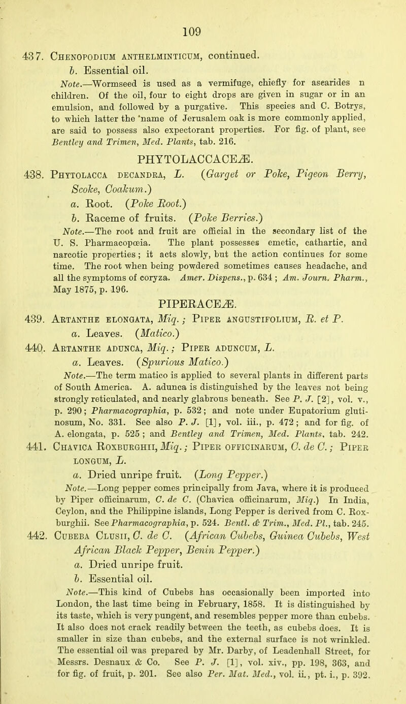43 7. Chenopodium anthelminticum, continued. b. Essential oil. Note.—Wormseed is used as a vermifuge, chiefly for asearides n children. Of the oil, four to eight drops are given in sugar or in an emulsion, and followed by a purgative. This species and C. Botrys, to which latter the name of Jerusalem oak is more commonly applied, are said to possess also expectorant properties. For fig. of plant, see Bentley and Trimen, Med. Plants, tab. 216. PHYTOLACCACEiE. 438. Phytolacca decandra, L. (Garget or Poke, Pigeon Berry, ScoJce, Coakum.) a. Root. (Poke Boot.) b. Raceme of fruits. (Poke Berries.) Note.—The root and fruit are official in the secondary list of the U. S. Pharmacopoeia. The plant possesses emetic, cathartic, and narcotic properties ; it acts slowly, but the action continues for some time. The root when being powdered sometimes causes headache, and all the symptoms of coryza. Amer. Dispens., p. 634 ; Am. Journ. Pharm., May 1875, p. 196. PIPERACE^. 439. Artanthe elongata, Miq.; Piper angustifolium, B. et P. a. Leaves. (Matico.) 44Q. Artanthe adunca, Miq.; Piper aduncum, L. a. Leaves. (Spurious Matico.) Note.—The term matico is applied to several plants in different parts of South America. A. adunca is distinguished by the leaves not being strongly reticulated, and nearly glabrous beneath. See P. J. [2], vol. v., p. 290; Pharmacographia, p. 532; and note under Eupatorium gluti- nosum, No. 331. See also P. J. [1], vol. iii., p. 472; and for fig. of A. elongata, p. 525 ; and Bentley and Trimen, Med. Plants, tab. 242. 441. Chavica Roxbdrghii, Miq.; Piper officinarum, G. de G.; Piper LONGUM, L. a. Dried unripe fruit. (Long Pepper.) Note.—Long pepper comes principally from Java, where it is produced by Piper officinarum, C. de C. (Chavica officinarum, Miq.) In India, Ceylon, and the Philippine islands, Long Pepper is derived from C. Box- burghii. See Pharmacographia, p. 524. Bentl. & Trim., Med. PL, tab. 245. 442. Cubeba Clusii, 0. de C. (African Gubebs, Guinea Gubebs, West African Black Pepper, Benin Bepper.) a. Dried unripe fruit. b. Essential oil. Note.—This kind of Cubebs has occasionally been imported into London, the last time being in February, 1858. It is distinguished by its taste, which is very pungent, and resembles pepper more than cubebs. It also does not crack readily between the teeth, as cubebs does. It is smaller in size than cubebs, and the external surface is not wrinkled. The essential oil was prepared by Mr. Darby, of Leadenhall Street, for Messrs. Desnaux & Co. See P. J. [1], vol. xiv., pp. 198, 363, and for fig. of fruit, p. 201. See also Per. Mat. Med., vol. ii., pt. i., p. 392.