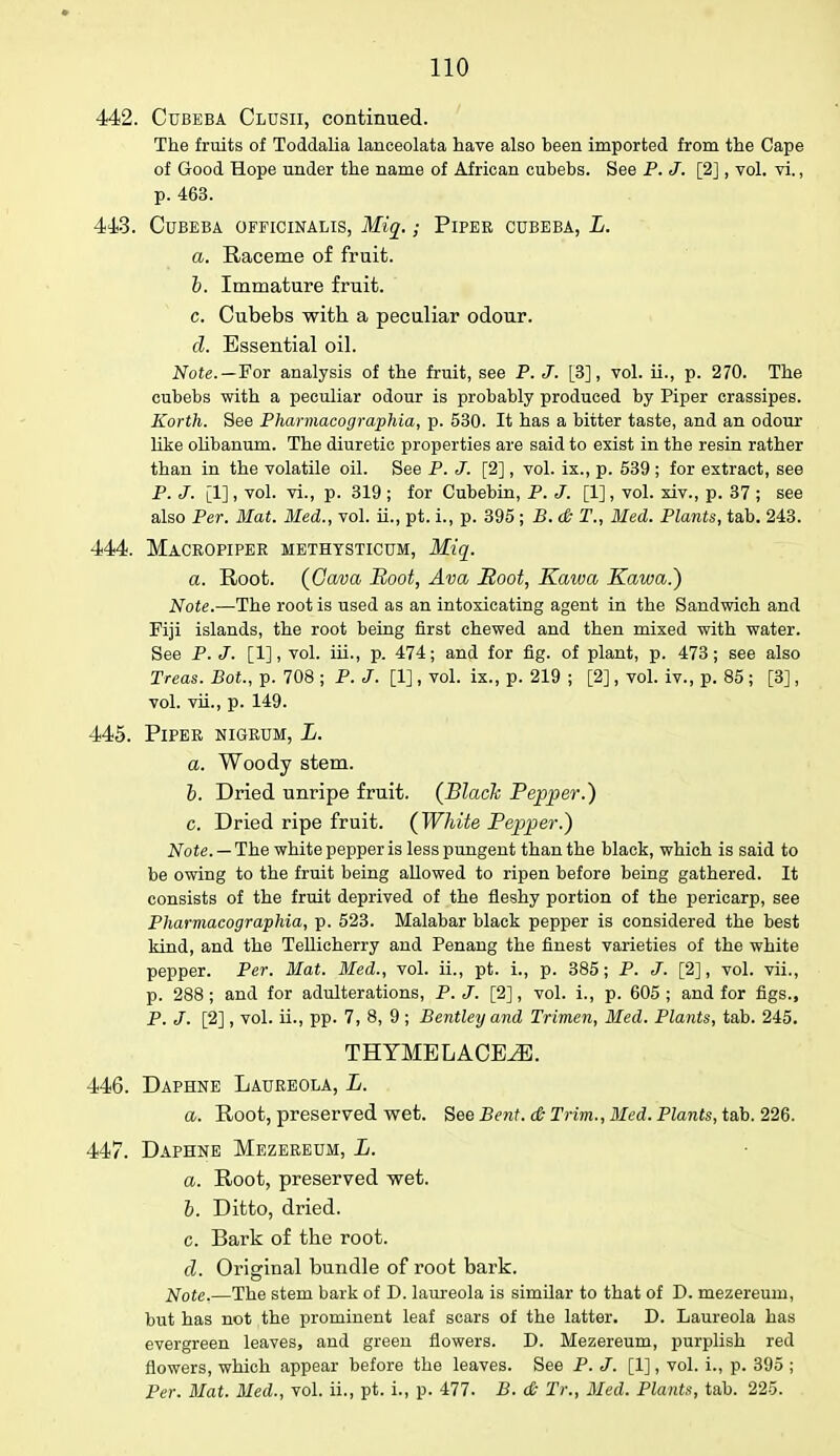 442. Ctjbeba Clusii, continued. The fruits of Toddalia lanoeolata have also been imported from the Cape of Good Hope under the name of African cubebs. See P. J. [2], vol. vi., p. 463. 443. CUBEBA OFFICINALIS, Miq. ; PlPEE CUBEBA, L. a. Raceme of fruit. b. Immature fruit. c. Cubebs with a peculiar odour. d. Essential oil. Note.—For analysis of the fruit, see P. J. [3], vol. ii., p. 270. The cubebs with a peculiar odour is probably produced by Piper crassipes. Korth. See Pharmacographia, p. 530. It has a bitter taste, and an odour like olibanum. The diuretic properties are said to exist in the resin rather than in the volatile oil. See P. J. [2], vol. ix., p. 539; for extract, see P. J. [1], vol. vi., p. 319 ; for Cubebin, P. J. [1], vol. xiv., p. 37 ; see also Per. Mat. Med., vol. ii., pt. i., p. 395 ; B. & T., Med. Plants, tab. 243. 444. Maceopipee methysticum, Miq. a. Root. (Cava Boot, Ava Soot, Kaiva Kama.) Note.—The root is used as an intoxicating agent in the Sandwich and Fiji islands, the root being first chewed and then mixed with water. See P.J. [1], vol. iii., p. 474; and for fig. of plant, p. 473; see also Treas. Bot., p. 708 ; P. J. [1] , vol. ix., p. 219 ; [2], vol. iv., p. 85 ; [3], vol. vii., p. 149. 445. PlPEE NIGEUM, L. a. Woody stem. b. Dried unripe fruit. (Black Pepper.) c. Dried ripe fruit. (White Pepper.) Note. — The white pepper is less pungent than the black, which is said to be owing to the fruit being allowed to ripen before being gathered. It consists of the fruit deprived of the fleshy portion of the pericarp, see Pharmacographia, p. 523. Malabar black pepper is considered the best kind, and the Tellicherry and Penang the finest varieties of the white pepper. Per. Mat. Med., vol. ii., pt. L, p. 385; P. J. [2], vol. vii., p. 288 ; and for adulterations, P. J. [2], vol. i., p. 605 ; and for figs., P. J. [2] , vol. ii., pp. 7, 8, 9 ; Bentley and Trimen, Med. Plants, tab. 245. THYMELACE^E. 446. Daphne Laueeola, L. a. Root, preserved wet. See Bent. & Trim., Bled. Plants, tab. 226. 447. Daphne Mezeeeum, L. a. Root, preserved wet. b. Ditto, dried. c. Bark of the root. d. Original bundle of root bark. Note.—The stem bark of D. laureola is similar to that of D. mezereum, but has not the prominent leaf scars of the latter. D. Laureola has evergreen leaves, and green flowers. D. Mezereum, purplish red flowers, which appear before the leaves. See P. J. [1], vol. i., p. 395 ; Per. Mat. Med., vol. ii., pt. i., p. 477. B. & Tr., Med. Plants, tab. 225.