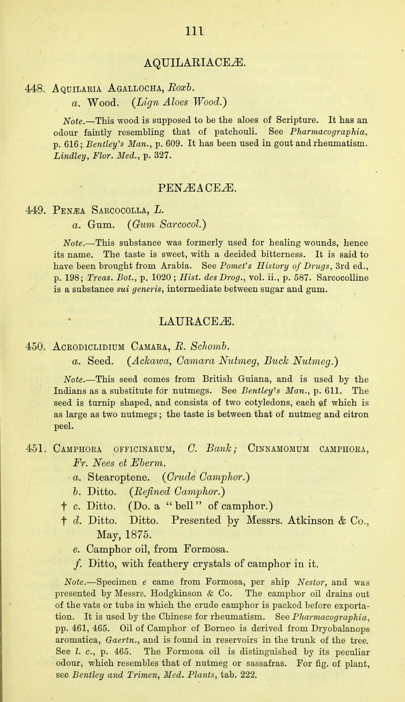 AQUILARIACEiE. 448. Aquilaria Agallocha, Roxb. a. Wood. (Lign Aloes Wood.) Note.—This wood is supposed to be the aloes of Scripture. It has an odour faintly resembling that of patchouli. See Pharmacographia, p. 616; Bentley's Man., p. 609. It has been used in gout and rheumatism. Lindley, Flor. Med., p. 327. PENMACEM. 449. Pen.ea Sarcocolla, L. a. Gum. {Gum Sarcocol.) Note.—This substance was formerly used for healing wounds, hence its name. The taste is sweet, with a decided bitterness. It is said to have been brought from Arabia. See Pomefs History of Drugs, 3rd ed., p. 198; Treas. Bot., p. 1020 ; Hist. desDrog., vol. ii., p. 587. Sarcocolline is a substance sui generis, intermediate between sugar and gum. LAURACE2E. 450; Acrodiclidium Camara, B. Schomb. a. Seed. {Ackawa, Camara Nutmeg, Buck Nutmeg.) Note This seed comes from British Guiana, and is used by the Indians as a substitute for nutmegs. See Bentley's Man., p. 611. The seed is turnip shaped, and consists of two cotyledons, each of which is as large as two nutmegs; the taste is between that of nutmeg and citron peel. 451. CAMPHORA 0FF1CINARUM, C. Bank; ClNNAMOMUM CAMPHORA, Fr. Nees et Eberm. a. Stearoptene. {Crude Camphor.) b. Ditto. {Befined Camphor.) t c. Ditto. (Do. a bell of camphor.) t d. Ditto. Ditto. Presented by Messrs. Atkinson & Co., May, 1875. e. Camphor oil, from Formosa. /. Ditto, with feathery crystals of camphor in it. Note.—Specimen e came from Formosa, per ship Nestor, and was presented by Messrs. Hodgkinson & Co. The camphor oil drains out of the vats or tubs in which the crude camphor is packed before exporta- tion. It is used by the Chinese for rheumatism. See Pharmacographia, pp. 461, 465. Oil of Camphor of Borneo is derived from Dryobalanops aromatica, Gaertn., and is found in reservoirs in the trunk of the tree. See I. c, p. 465. The Formosa oil is distinguished by its peculiar odour, which resembles that of nutmeg or sassafras. For fig. of plant, see Bentley and Trimen, Med. Plants, tab. 222.