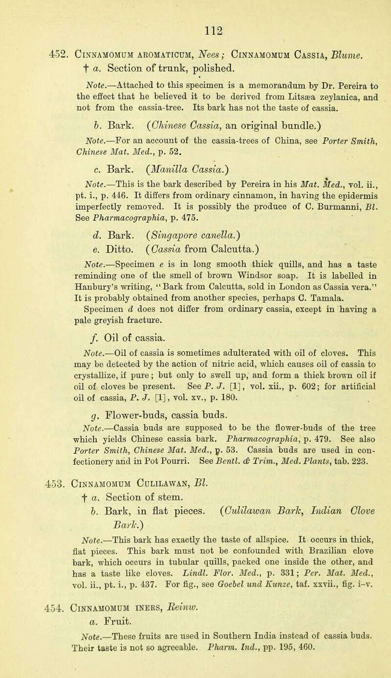 452. ClNNAMOMUM AROMATICUM, Nees; ClNNAMOMUM CASSIA, JBluVie. t a. Section of trunk, polished. Note.—Attached to this specimen is a memorandum by Dr. Pereira to the effect that he believed it to be derived from Litssa zeylanica, and not from the cassia-tree. Its bark has not the taste of cassia. b. Bark. (Chinese Cassia, an original bundle.) Note.—For an account of the cassia-trees of China, see Porter Smith, Chinese Mat. Med., p. 52. c. Bark. (Manilla Cassia.) Note.—This is the bark described by Pereira in his Mat. Med., vol. ii., pt. L, p. 446. It differs from ordinary cinnamon, in having the epidermis imperfectly removed. It is possibly the produce of C. Burmanni, Bl. See Pharmacographia, p. 475. d. Bark. (Singapore canella.) e. Ditto. (Cassia from Calcutta.) Note.—Specimen e is in long smooth thick quills, and has a taste reminding one of the smell of brown Windsor soap. It is labelled in Hanbury's writing,  Bark from Calcutta, sold in London as Cassia vera. It is probably obtained from another species, perhaps C. Tamala. Specimen d does not differ from ordinary cassia, except in having a pale greyish fracture. /. Oil of cassia. Note.—Oil of cassia is sometimes adulterated with oil of cloves. This may be detected by the action of nitric acid, which causes oil of cassia to crystallize, if pure; but only to swell up, and form a thick brown oil if oil of cloves be present. See P. J. [1], vol. xii., p. 602; for artificial oil of cassia, P. J. [1], vol. xv., p. 180. g. Flower-buds, cassia buds. Note.—Cassia buds are supposed to be the flower-buds of the tree which yields Chinese cassia bark. Pharmacographia, p. 479. See also Porter Smith, Chinese Mat. Med., p. 53. Cassia buds are used in con- fectionery and in Pot Pourri. See Bentl. & Trim., Med. Plants, tab. 223. 453. ClNNAMOMUM CULILAWAN, Bl. f a. Section of stem. b. Bark, in flat pieces. (Culilawan Baric, Indian Clove Bark.) Note.—This bark has exactly the taste of allspice. It occurs in thick, flat pieces. This bark must not be confounded with Brazilian clove bark, which occurs in tubular quills, packed one inside the other, and has a taste like cloves. Lindl. Flor. Med., p. 331; Per. Mat. Med., vol. ii., pt. i., p. 437. For fig., see Goebel und Kunze, taf. xxvii., fig. i-v. 454. Cinnamomum iners, Reinw. a. Fruit. Note.—These fruits are used in Southern India instead of cassia buds. Their taste is not so agreeable. Pharm. bid., pp. 195, 460.
