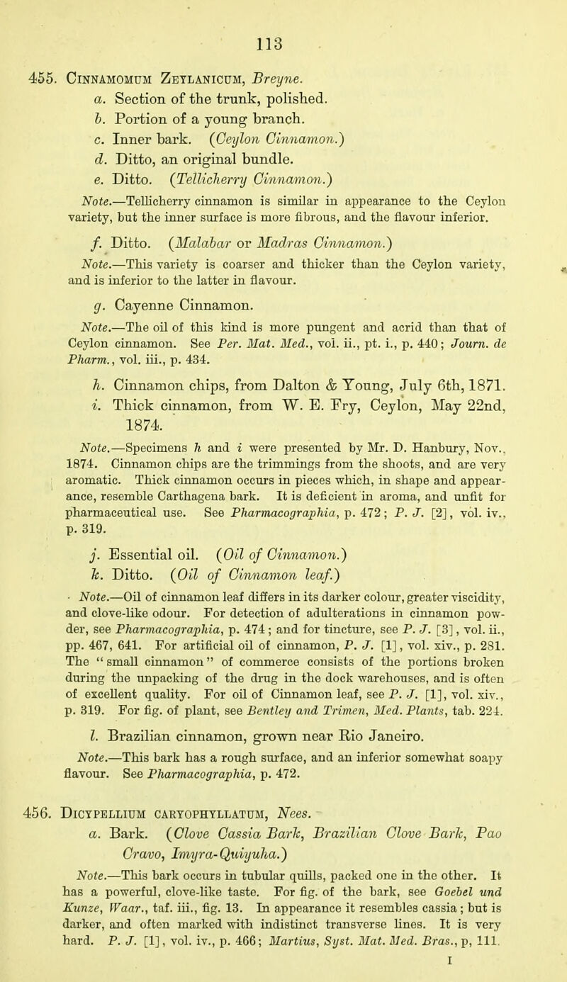 455. Cinnamomum Zeylanicum, Breyne. a. Section of the trunk, polished. b. Portion of a young branch. c. Inner bark. (Ceylon Cinnamon.') d. Ditto, an original bundle. e. Ditto. (Tellicherry Cinnamon.') Note.—Tellicherry cinnamon is similar in appearance to the Ceylon variety, but the inner surface is more fibrous, and the flavour inferior. /. Ditto. (Malabar or Madras Cinnamon.) Note.—This variety is coarser and thicker than the Ceylon variety, and is inferior to the latter in flavour. g. Cayenne Cinnamon. Note— The oil of this kind is more pungent and acrid than that of Ceylon cinnamon. See Per. Mat. Med., vol. ii., pt. i., p. 440; Joum. de Pharm., vol. hi., p. 434. h. Cinnamon chips, from Dalton & Young, July 6th, 1871. i. Thick cinnamon, from W. E. Pry, Ceylon, May 22nd, 1874. ' Note.—Specimens h and i were presented by Mr. D. Hanbury, Nov.. 1874. Cinnamon chips are the trimmings from the shoots, and are very aromatic. Thick cinnamon occurs in pieces which, in shape and appear- ance, resemble Carthagena bark. It is deficient in aroma, and unfit for pharmaceutical use. See Pharmacographia, p. 472; P. J. [2], vol. iv., p. 319. j. Essential oil. (Oil of Cinnamon.) h. Ditto. (Oil of Cinnamon leaf.) ■ Note.—Oil of cinnamon leaf differs in its darker colour, greater viscidity, and clove-like odour. For detection of adulterations in cinnamon pow- der, see Pharmacographia, p. 474 ; and for tincture, see P. J. [3], vol. ii., pp. 467, 641. For artificial oil of cinnamon, P. J. [1], vol. xiv., p. 231. The  small cinnamon of commerce consists of the portions broken during the unpacking of the drug in the dock warehouses, and is often of excellent quality. For oil of Cinnamon leaf, see P. J. [1], vol. xiv., p. 319. For fig. of plant, see Bentley and Trimen, Med. Plants, tab. 224. Z. Brazilian cinnamon, grown near Rio Janeiro. Note.—This bark has a rough surface, and an inferior somewhat soapy flavour. See Pharmacographia, p. 472. 456. DlCTPELLIUM CARTOPHYLLATTJM, Nees. a. Bark. (Clove Cassia Baric, Brazilian Glove Baric, Pao Cravo, Imyra-QjUiyulia.) Note.—This bark occurs in tubular quills, packed one in the other. It has a powerful, clove-like taste. For fig. of the bark, see Goebel und Kunze, Waar., taf. iii., fig. 13. In appearance it resembles cassia; but is darker, and often marked with indistinct transverse lines. It is very hard. P. J. [1], vol. iv., p. 466; Martins, Syst. Mat. Med. Bras., p, 111. • I •