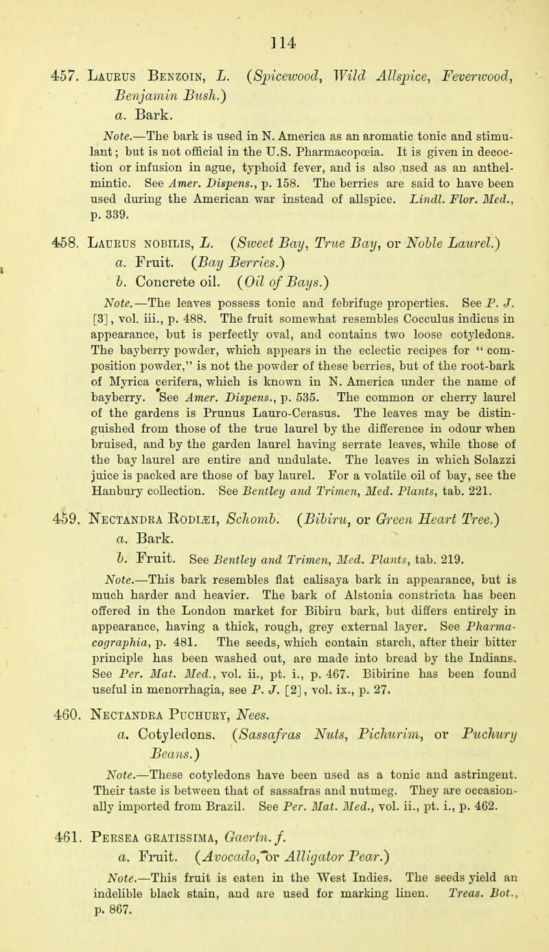 ]14 457. Laueus Benzoin, L. (Sjpicewood, Wild Allspice, Feverwood, Benjamin Bush.) a. Bark. Note.—The bark is used in N. America as an aromatic tonic and stimu- lant ; but is not official in the U.S. Pharmacopoeia. It is given in decoc- tion or infusion in ague, typhoid fever, and is also used as an anthel- mintic. See Amer. Dispens., p. 158. The berries are said to have been used during the American war instead of allspice. Lindl. Flor. Med., p. 339. 458. Ladeus nobilis, L. (Sweet Bay, True Bay, or Nolle Laurel.) a. Fruit. (Bay Berries.) b. Concrete oil. (Oil of Bays.) Note.—The leaves possess tonic and febrifuge properties. See P. J. [3], vol. hi., p. 488. The fruit somewhat resembles Cocculus indicus in appearance, but is perfectly oval, and contains two loose cotyledons. The bayberry powder, which appears in the eclectic recipes for  com- position powder, is not the powder of these berries, but of the root-bark of Myrica cerifera, which is known in N. America under the name of bayberry. See Amer. Dispens., p. 535. The common or cherry laurel of the gardens is Prunus Lauro-Cerasus. The leaves may be distin- guished from those of the true laurel by the difference in odour when bruised, and by the garden laurel having serrate leaves, while those of the bay laurel are entire and undulate. The leaves in which Solazzi juice is packed are those of bay laurel. For a volatile oil of bay, see the Hanbury collection. See Bentley and Trimen, Med. Plants, tab. 221. 459. Kectandea Rodlei, Schomb. (Bibiru, or Green Heart Tree.) a. Bark. b. Fruit. See Bentley and Trimen, Med. Plants, tab. 219. Note.—This bark resembles flat calisaya bark in appearance, but is much harder and heavier. The bark of Alstonia constricta has been offered in the London market for Bibiru bark, but differs entirely in appearance, having a thick, rough, grey external layer. See Pharma- cographia, p. 481. The seeds, which contain starch, after their bitter principle has been washed out, are made into bread by the Indians. See Per. Mat. Med., vol. ii., pt. i., p. 467. Bibirine has been found useful in menorrhagia, see P. J. [2], vol. ix., p. 27. 460. Nectandea Puchuey, Nees. a. Cotyledons. (Sassafras Nuts, Pichurim, or Puchury Beans.) Note.—These cotyledons have been used as a tonic and astringent. Their taste is between that of sassafras and nutmeg. They are occasion- ally imported from Brazil. See Per. Mat. Med., vol. ii., pt. i., p. 462. 461. Peesea geatissima, Gaertn.f. a. Fruit. (Avocado,~bv Alligator Pear.) Note.—This fruit is eaten in the West Indies. The seeds yield an indelible black stain, and are used for marking linen. Treas. Bot., p. 867.