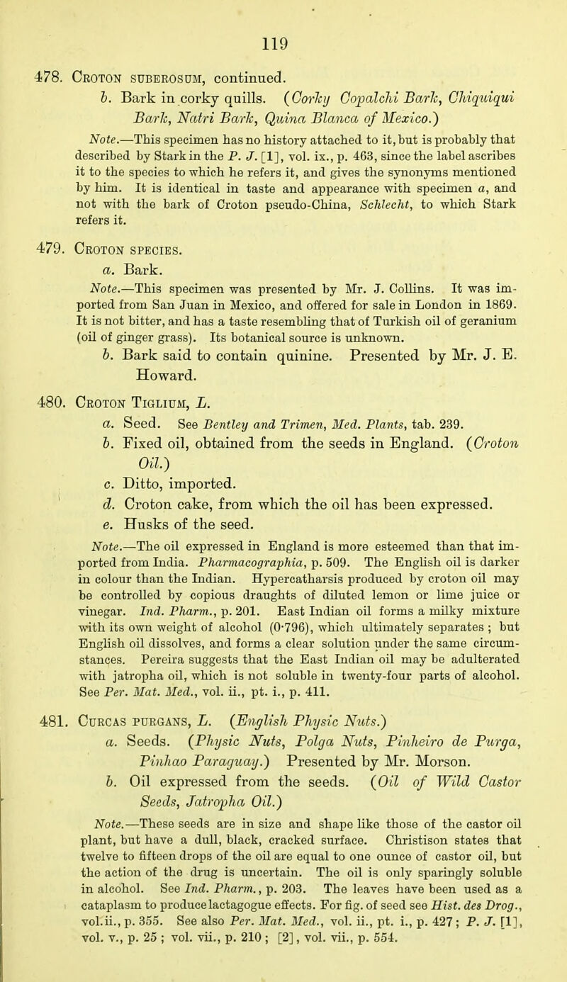 478. Croton suberosum, continued. b. Bark in corky quills. (GorJcij Copalchi Bark, Chiquiqui Bark, Natri Bark, Qidna Blanca of Mexico.) Note.—This specimen has no history attached to it, hut isprohahly that described by Stark in the P. J. [1], vol. ix., p. 463, since the label ascribes it to the species to which he refers it, and gives the synonyms mentioned by him. It is identical in taste and appearance with specimen a, and not with the bark of Croton pseudo-China, Schlecht, to which Stark refers it. 479. Croton species. a. Bark. Note.—This specimen was presented by Mr. J. Collins. It was im- ported from San Juan in Mexico, and offered for sale in London in 1869. It is not bitter, and has a taste resembling that of Turkish oil of geranium (oil of ginger grass). Its botanical source is unknown. b. Bark said to contain quinine. Presented by Mr. J. E. Howard. 480. Croton Tiglium, L. a. Seed. See Bentley and Trimen, Med. Plants, tab. 239. b. Fixed oil, obtained from the seeds in England. {Croton Oil.) c. Ditto, imported. d. Croton cake, from which the oil has been expressed. e. Husks of the seed. Note.—The oil expressed in England is more esteemed than that im- ported from India. Pharmacographia, p. 509. The English oil is darker in colour than the Indian. Hypercatharsis produced by croton oil may be controlled by copious draughts of diluted lemon or lime juice or vinegar. Ind. Pharm., p. 201. East Indian oil forms a milky mixture with its own weight of alcohol (0-796), which ultimately separates ; but English oil dissolves, and forms a clear solution under the same circum- stances. Pereira suggests that the East Indian oil may be adulterated with jatropha oil, which is not soluble in twenty-four parts of alcohol. See Per. Mat. Med., vol. ii., pt. i., p. 411. 481. CuRCAS PURGANS, L. (English Physic Nuts.) a. Seeds. (Physic Nuts, Polga Nuts, Pinheiro de Purga, Pinhao Paraguay.) Presented by Mr. Morson. b. Oil expressed from the seeds. (Oil of Wild Castor Seeds, Jatropha Oil.) Note.—These seeds are in size and shape like those of the castor oil plant, but have a dull, black, cracked surface. Christison states that twelve to fifteen drops of the oil are equal to one ounce of castor oil, but the action of the drug is uncertain. The oil is only sparingly soluble in alcohol. See Ind. Pharm., p. 203. The leaves have been used as a cataplasm to producelactagogue effects. For fig. of seed see Hist, des Drog., vol.ii., p. 355. See also Per. Mat. Med., vol. ii., pt. i., p. 427; P. J. [1], vol. v., p. 25 ; vol. vii., p. 210 ; [2], vol. vii., p. 554.