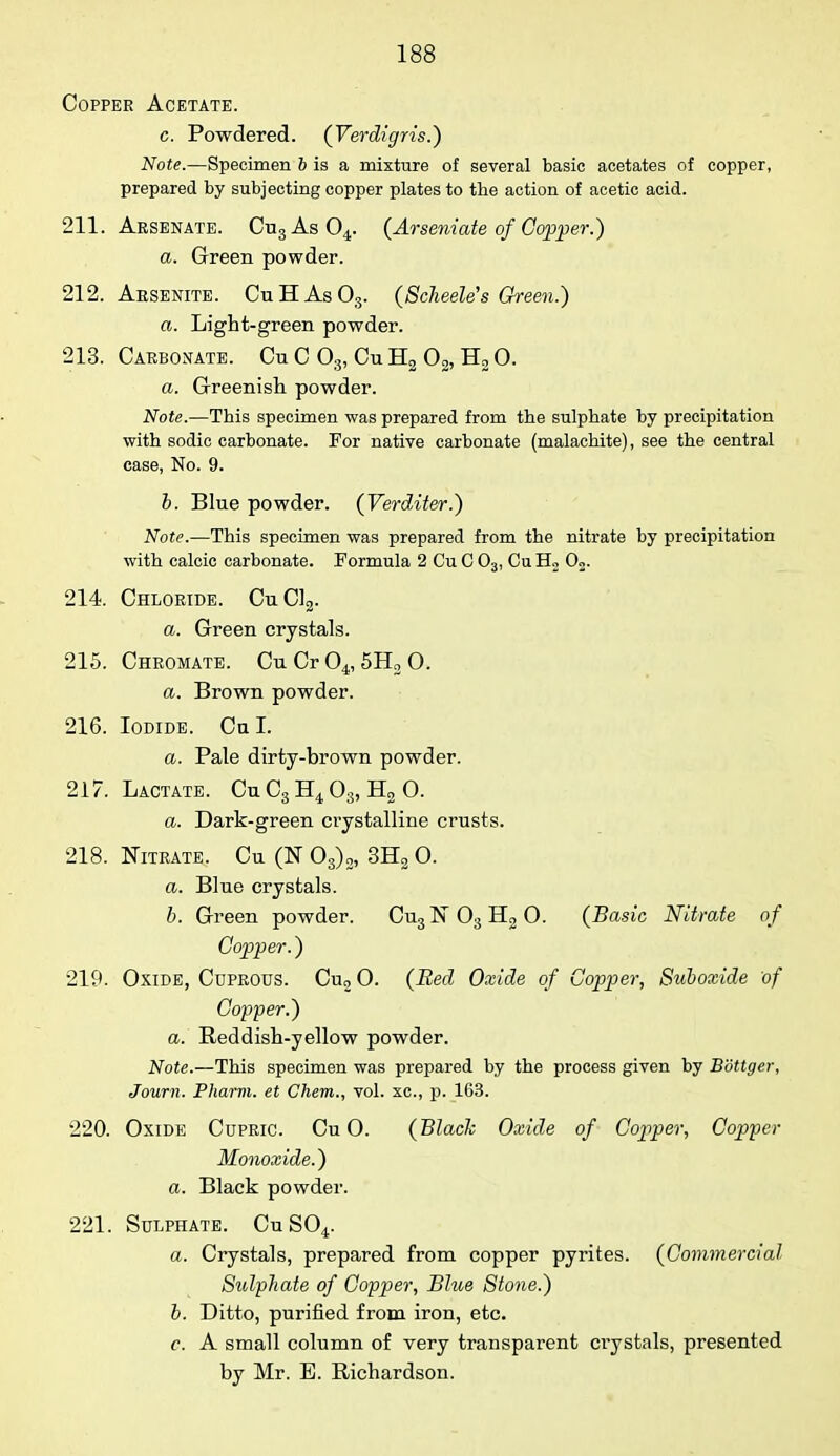 Copper Acetate. c. Powdered. (Verdigris.) Note.—Specimen & is a mixture of several basic acetates of copper, prepared by subjecting copper plates to the action of acetic acid. 211. Arsenate. Cu3As04. (Arseniate of Copper.) a. Green powder. 212. Arsenite. CuHAsOs. (ScheeWs Green.) a. Light-green powder. 213. Carbonate. Cu C 03, Cu H2 02, H2 O. a. Greenish powder. Note.—This specimen was prepared from the sulphate by precipitation with sodic carbonate. For native carbonate (malachite), see the central case, No. 9. b. Blue powder. (Verditer.) Note.—This specimen was prepared from the nitrate by precipitation with calcic carbonate. Formula 2 Cu C 03, Cu H2 02. 214. Chloride. CuC12. a. Green crystals. 215. Chromate. CuCr04,5H20. a. Brown powder. 216. Iodide. Cn I. a. Pale dirty-brown powder. 217. Lactate. Cu C3 H4 03, H2 0. a. Dark-green crystalline crusts. 218. Nitrate. Cu (N 03)2, 3H2 O. a. Blue crystals. b. Green powder. Cu3N03H20. (Basic Nitrate of Copper.) 219. Oxide, Cuprous. Cu2 0. (Bed Oxide of Copper, Suboxide of Copper.) a. Reddish-yellow powder. Note.—This specimen was prepared by the process given by Bottger, Journ. Pharm. et Chem., vol. xc, p. 163. 220. Oxide Cupric. Cu O. (Black Oxide of Copper, Copper Monoxide.) a. Black powder. 221. Sulphate. Cu S04. a. Crystals, prepared from copper pyrites. (Commercial Sulphate of Copper, Blue Stone.) b. Ditto, purified from iron, etc. c. A small column of very transparent crystals, presented by Mr. E. Richardson.