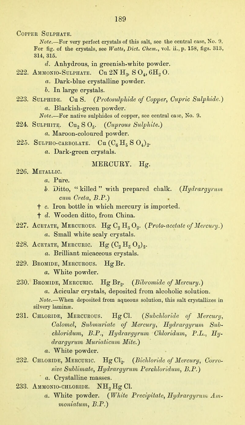 Copper Sulphate. Note.—For very perfect crystals of this salt, see the central case, No. 9. For fig. of the crystals, see Watts, Diet. Chem., vol. ii.,p. 158, figs. 313, 314, 315. d. Anhydrous, in greenish-white powder. 222. Ammonio-Sulphate. On 2N H3, S 04, 6H2 0. a. Dark-blue crystalline powder. b. In large crystals. 223. Sulphide. Cu S. (Protosulphide of Copper, Gupric Sulphide.) a. Blackish-green powder. Note.—For native sulphides of copper, see central case, No. 9. 224. Sulphite. Cu2 S 03. (Cuprous Sulphite.) a. Maroon-coloured powder. 225. SULPHO-CARBOLATE. Cu (Cg Hg S 04)2. a. Dark-green crystals. MERCURY. Hg. 226. Metallic. a. Pure. o. Ditto, killed with prepared chalk. (Hydrargyrum cum Creta, B.P.) t c. Iron bottle in which mercury is imported, t d. Wooden ditto, from China. 227. Acetate, Mercurous. HgC3H302. (Proto-acetate of Mercury.) a. Small white scaly crystals. 228. Acetate, Mercuric. Hg (C2 H3 02)2. a. Brilliant micaceous crystals. 229. Bromide, Mercurous. HgBr. a. White powder. 230. Bromide, Mercuric. Hg Br2. (Bibromide of Mercury.) a. Acicular crystals, deposited from alcoholic solution. Note.—When deposited from aqueous solution, this salt crystallizes in silvery laminae. 231. Chloride, Mercurous. HgCl. (Subchloride of Mercury, Calomel, Submuriate of Mercury, Hydrargyrum Sub- chloridum, B.P., Hydrargyrum Chloridum, P.L., Hy- drargyrum Muriaticum Mite.) a. White powder. 232. Chloride, Mercuric. Hg Cl2. (Bichloride of Mercury, Corro- sive Sublimate, Hydrargyrum Per chloridum, B.P.) a. Crystalline masses. 233. Ammonio-chloride. NH2HgCl. a. White powder. (White Precipitate, Hydrargyrum Am- moniatum, B.P.)