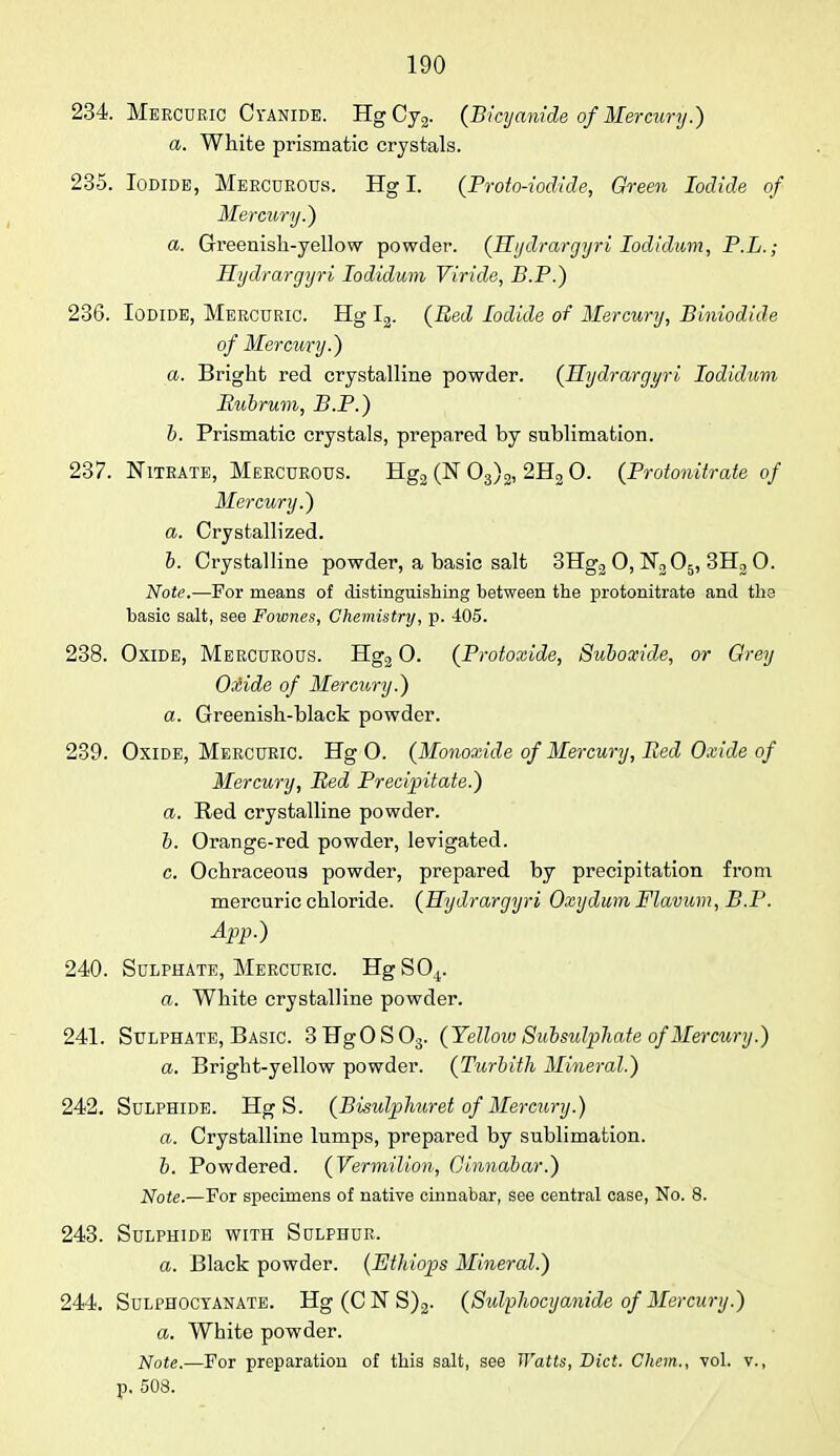 234. Mercuric C yanide. Hg Cy2. (Bicyanide of Mercury.) a. White prismatic crystals. 235. Iodide, Mekcurous. Hg I. (Proto-iodide, Green Iodide of Mercury.) a. Greenish-yellow powder. (Hydrargyri Iodidum, P.L.; Hydrargyri Iodidum Viride, B.P.) 236. Iodide, Mercuric. Hg I2. (Bed Iodide of Mercury, Biniodide of Mercury.) a. Bright red crystalline powder. (Hydrargyri Iodidum Bubrum, B.P.) b. Prismatic crystals, prepared by snblimation. 237. Nitrate, Mercurous. Hg2 (N 03)2, 2H2 0. (Protonitrate of Mercury.) a. Crystallized. b. Crystalline powder, a basic salt 3Hg2 0, N205, 3H2 0. Note.—For means of distinguishing between the protonitrate and the basic salt, see Fownes, Chemistry, p. 405. 238. Oxide, Mercurous. Hg2 0. (Protoxide, Suboxide, or Grey Oxide of Mercury.) a. Greenish-black powder. 239. Oxide, Mercuric. Hg O. (Monoxide of Mercury, Bed Oxide of Mercury, Bed Precipitate.) a. Red crystalline powder. b. Orange-red powder, levigated. c. Ochraceons powder, prepared by precipitation from mercuric chloride. (Hydrargyri Oxydum Flavum, B.P. App.) 240. Sulphate, Mercuric. HgS04. a. White crystalline powder. 241. Sulphate, Basic. 3HgOS03. (Yelloiv Subsulphate of Mercury.) a. Brigbt-yellow powder. (Turbith Mineral.) 242. Sulphide. Hg S. (Bisulphuret of Mercury.) a. Crystalline lumps, prepared by sublimation. b. Powdered. (Vermilion, Cinnabar.) Note.—For specimens of native cinnabar, see central case, No. 8. 243. Sulphide with Sulphur. a. Black powder. (Ethiops Mineral.) 244. Sulphoctanate. Hg(CNS)2. (Sidphocyanide of Mercury.) a. White powder. Note.—For preparation of this salt, see Watts, Diet. Chem., vol. v., p. 508.