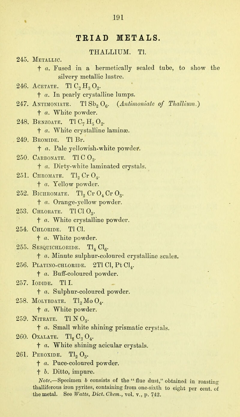 « TRIAD METALS. THALLIUM. Tl. 245. Metallic. f a. Fused in a hermetically sealed tube, to show the silvery metallic lustre. 246. Acetate. T1C3H302. f a. In pearly crystalline lumps. 247. Antimoniate. Tl Sb2 06. (Antimoniate of Thallium.) f a. White powder. 248. Benzoate. T1C7H502. f as. White crystalline lamina?. . 249. Bromide. Tl Br. t a. Pale yellowish-white powder. 250. Carbonate. T10O3. f a. Dirty-white laminated crystals. 251. Chromate. Tl2Cr04. t a. Yellow powder. 252. Bichromate. Tl2 Cr 0^ Cr 03. t a. Orange-yellow powder. 253. Chlorate. T1C103. f a. White crystalline powder. 254. Chloride. Tl CI. t a. White powder. 255. Sesquichloride. Tl4 Cl6. f a. Minute sulphur-coloured crystalline scales. 256. Platino-chloride. 2TlCl,PtCl4. t a. Buff-coloured powder. 257. Iodide. TIL f a. Sulphur-coloured powder. 258. Moltbdate. Tl2 Mo 04. f a. White powder. 259. Nitrate. T1N03. t a. Small white shining prismatic crystals. 260. Oxalate. T1sC204. f a. White shining acicular crystals. 261. Peroxide. Tl2 03. f a. Puce-coloured powder, t h. Ditto, impure. Note— Specimen b consists of the  flue dust, obtained in roasting thalliferous iron pyrites, containing from one-sixth to eight per cent, of the metal. See Watts, Diet. Chem., vol. v., p. 742.