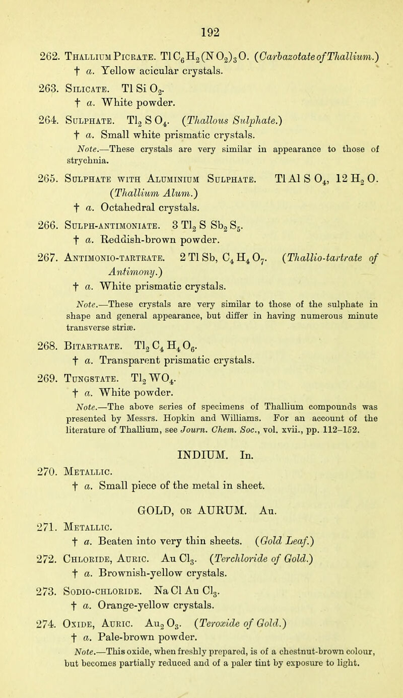 262. Thallium Pic rate. TlC6H2(lsr02)3 0. (Garbazotate of Thallium.) t a. Yellow acicular crystals. 263. Silicate. Tl Si 02. t a. White powder. 264. Sulphate. Tl2 S 04. (Thallous Sulphate.) f a. Small white prismatic crystals. Note.—These crystals are very similar in appearance to those of strychnia. 265. Sulphate with Aluminium Sulphate. TIAISO^, 12H20. (Thallium Alum.) f a. Octahedral crystals. 266. SuLPH-ANTIMONI ATE. 3 Tl2 S St>2 S5. f a. Reddish-brown powder. 267. Antimonio-tartrate. 2 Tl Sb, C4 H4 07. (Thallio-tartrate of Antimony.) f a. White prismatic crystals. Note.—These crystals are very similar to those of the sulphate in shape and general appearance, but differ in having numerous minute transverse striae. 268. Bitaetrate. T12C4H406. f a. Transparent prismatic crystals. 269. Tungstate. T12W04. t a. White powder. Note.—The above series of specimens of Thallium compounds was presented by Messrs. Hopkin and Williams. For an account of the literature of Thallium, see Journ. Chem. Soc, vol. xvii., pp. 112-152. INDIUM. In. 270. Metallic. f a. Small piece of the metal in sheet. GOLD, or AURUM. Au. 271. Metallic. f a. Beaten into very thin sheets. (Gold Leaf.) 272. Chloride, Auric. Au Cl3. (Ter-chloride of Gold.) f a. Brownish-yellow crystals. 273. Sodio-chloride. NaClAuCl3. f a. Orange-yellow crystals. 274 Oxide, Auric. Au203. (Teroxide of Gold.) t a. Pale-brown powder. Note.—This oxide, when freshly prepared, is of a chestnut-brown colour, hut becomes partially reduced and of a paler tint by exposure to light.