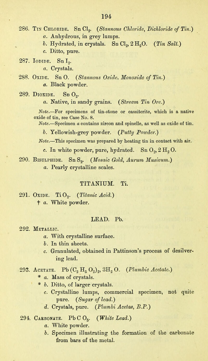286. Tin Chloride. Sn Cl2. (Stannous Chloride, Bichloride of Tin.) a. Anhydrous, in grey lumps. b. Hydrated, in crystals. Sn Cl2, 2 H20. (Tin Salt.) c. Ditto, pure. 287. Iodide. SnT2. a. Crystals. 288. Oxide. Sn 0. (Stannous Oxide. Monoxide of Tin.) a. Black powder. 289. Dioxide. Sn 02. a. Native, in sandy grains. (Stream Tin Ore.) Note.—For specimens of tin-stone or cassiterite, which is a native oxide of tin, see Case No. 8. Note.—Specimen a contains zircon and spinelle, as well as oxide of tin. b. Tellowish-grey powder. (Putty Powder.) Note.—This specimen was prepared by heating tin in contact with air. c. In white powder, pure, hydrated. Sn 02, 2 H2 0. 290. Bisulphide. Sn (Mosaic Gold, Aurum Musivum.) a. Pearly crystalline scales. TITANIUM. Ti. 291. Oxide. Ti02. (Titanic Acid.) t a. White powder. LEAD. Pb. 292. Metallic. a. With crystalline surface. b. In thin sheets. c. Granulated, obtained in Pattinson's process of desilver- ing lead. 293. Acetate. Pb (C2 Hs 02)2, 3K2 0. (Plumbic Acetate.) * a. Mass of crystals. * b. Ditto, of larger crystals. c. Crystalline lumps, commercial specimen, not quite pure. (Stogaroflead.) d. Crystals, pure. (Plumbi Acetas, B.P.) 29i. Carbonate. PbC03. (White Lead.) a. White powder. b. Specimen illustrating the formation of the carbonate from bars of the metal.
