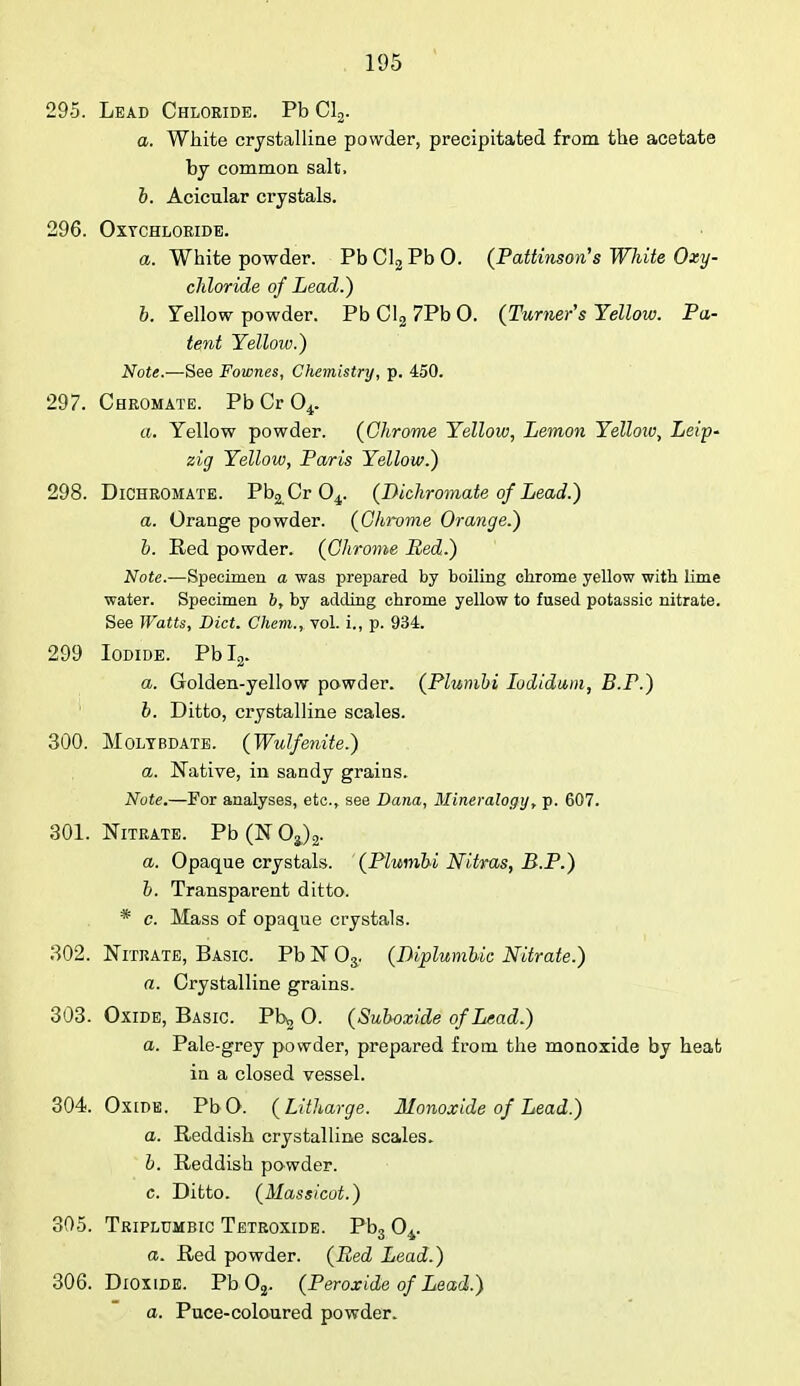 295. Lead Chloride. Pb Cl2. a. White crystalline powder, precipitated from the acetate by common salt, b. Acicular crystals. 296. OxTCHLORIDE. a. White powder. Pb Cl2 Pb 0. (Pattinson's White Oxy- chloride of Lead.) b. Yellow powder. PbCl27PbO. (Turner's Yellow. Pa- tent Yellow.) Note.—See Fownes, Chemistry, p. 450. 297. Cbromate. PbCr04. a. Yellow powder. (Chrome Yellow, Lemon Yellow, Leip- zig Yellow, Paris Yellow.) 298. Diohromate. Pb^Cr 04. (Bichromate of Lead.) a. Orange powder. (Chrome Orange.) b. Red powder. (Chrome Bed.) Note.—Specimen a was prepared by boiling chrome yellow with lime water. Specimen b, by adding chrome yellow to fused potassic nitrate. See Watts, Diet. Chem., vol. i., p. 934. 299 Iodide. Pbl2. a. Golden-yellow powder. (Plumbi Iodidum, B.P.) b. Ditto, crystalline scales. 300. Moltbdate. (Wulfenite.) a. Native, in sandy grains. Note.—For analyses, etc., see Dana, Mineralogy, p. 607. 301. Nitrate. Pb (1ST Oa)2. a. Opaque crystals. (Plumbi Nitras, B.P.) b. Transparent ditto. * c. Mass of opaque crystals. 302. Nitrate, Basic. Pb N 03. (IKplumbic Nitrate.) a. Crystalline grains. 303. Oxide, Basic. Pb*, O. (Suboxide of Lead.) a. Pale-grey powder, prepared from the monoxide by heat in a closed vessel. 304. Ox IDE. Pb O. (Litharge. JUonoxide of Lead.) a. Reddish crystalline scales. b. Reddish powder. c. Ditto. (Massicot.) 305. Triplumbic Tetroxide. Pb3 04. a. Red powder. (Bed Lead.) 306. Dioxide. Pb 02. (Peroxide of Lead.) a. Puce-coloured powder.