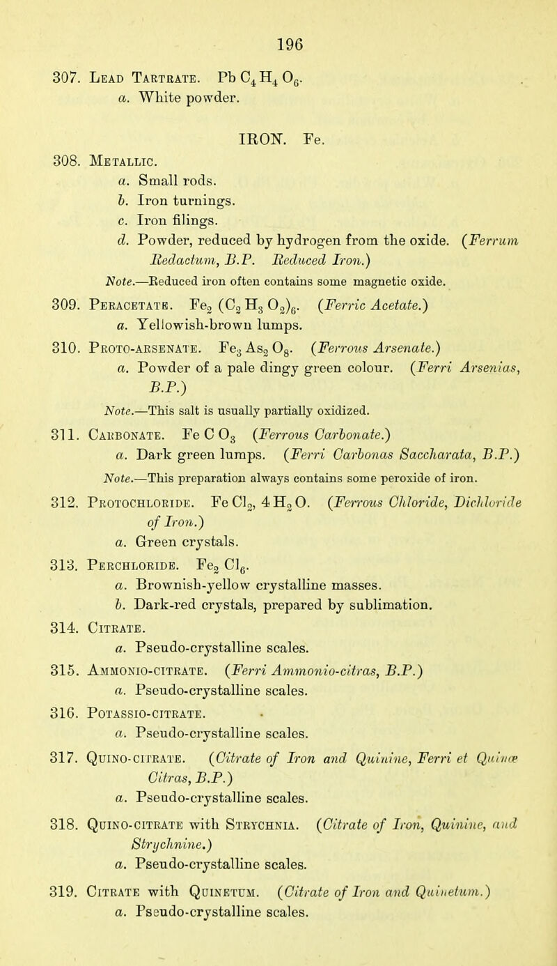 307. Lead Tartrate. PbC4H406. a. White powder. IRON. Fe. 308. Metallic. a. Small rods. b. Iron turnings. c. Iron filings. d. Powder, reduced by hydrogen from the oxide. (Ferrum Bedactum, B.P. Reduced Iron.) Note.—Eeduced iron often contains some magnetic oxide. 309. Peracetate. Fe2 (C2 H3 02)6. (Ferric Acetate.) a. Yellowish-brown lumps. 310. Proto-arsenate. Fe3As208. (Ferrous Arsenate.) a. Powder of a pale dingy green colour. (Ferri Arsenias, B.P.) Note.—This salt is usually partially oxidized. 311. Carbonate. Fe C 03 (Ferrous Carbonate.) a. Dark green lumps. (Ferri Carbonas Saccharata, B.P.) Note.—This preparation always contains some peroxide of iron. 312. Protochloride. FeCl2, 4H30. (Ferrous Chloride, Dichhride of Iron.) a. Green crystals. 313. Perchloride. Fe2 Cl6. a. Brownish-yellow crystalline masses. b. Dark-red crystals, prepared by sublimation. 314. Citrate. a. Pseudo-crystalline scales. 315. Ammonio-citrate. (Ferri Ammonio-citras, B.P.) a. Pseudo-crystalline scales. 316. Potassio-citrate. a. Pseudo-crystalline scales. 317. Quino-citrate. (Citrate of Iron and Quinine, Ferri et Quince Citras, B.P.) a. Pseudo-crystalline scales. 318. Qcino-citrate with Strychnia. (Citrate of Iron, Quinine, and Strychnine.) a. Pseudo-crystalline scales. 319. Citrate with Quinetum. (Citrate of Iron and Quiuetum.) a. Pseudo-crystalline scales.