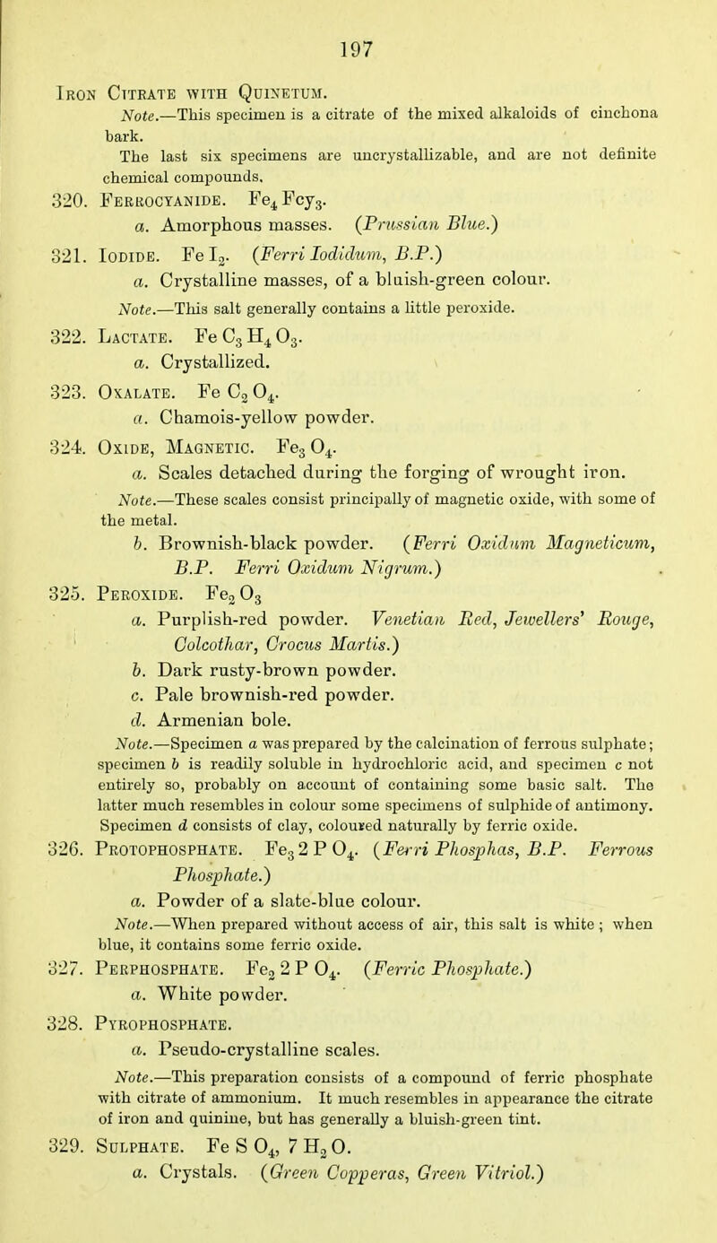Iron Ctteate with Quinetum. Note.—This specimen is a citrate of the mixed alkaloids of cinchona bark. The last six specimens are uncrystallizable, and are not definite chemical compounds, 320. Ferrocyanide. Fe4Fcy3. a. Amorphous masses. (Prussian Blue.) 321. Iodide. Fel2. (Ferri Iodidum, B.P.) a. Crystalline masses, of a bluish-green colour. Note.—This salt generally contains a little peroxide. 322. Lactate. FeC3H403. a. Crystallized. 323. Oxalate. Fe C2 04. a. Chamois-yellow powder. 324. Oxide, Magnetic. Fe304. a. Scales detached during the forging of wrought iron. Note.—These scales consist principally of magnetic oxide, with some of the metal. b. Brownish-black powder. (Ferri Oxidnm Magneticum, B.P. Ferri Oxidum Nigrum.) 325. Peroxide. Fe203 a. Purplish-red powder. Venetian Red, Jewellers' Rouge, Colcothar, Crocus Mart is.) b. Dark rusty-brown powder. c. Pale brownish-red powder. d. Armenian bole. Note.—Specimen a was prepared by the calcination of ferrous sulphate; specimen b is readily soluble in hydrochloric acid, and specimen c not entirely so, probably on account of containing some basic salt. The latter much resembles in colour some specimens of sulphide of antimony. Specimen d consists of clay, coloured naturally by ferric oxide. 326. Protophosphate. Fe32P04. (Fei-H Phosphas, B.P. Ferrous Phosphate.) a. Powder of a slate-blue colour. Note.—When prepared without access of air, this salt is white ; when blue, it contains some ferric oxide. 327. Perphosphate. Fe2 2 P 04. (Ferric Phosphate.) a. White powder. 328. Pyrophosphate. a. Pseudo-crystalline scales. Note.—This preparation consists of a compound of ferric phosphate with citrate of ammonium. It much resembles in appearance the citrate of iron and quinine, but has generally a bluish-green tint. 329. Sulphate. Fe S 04, 7 H2 0. a. Crystals. (Green Copperas, Green Vitriol.)