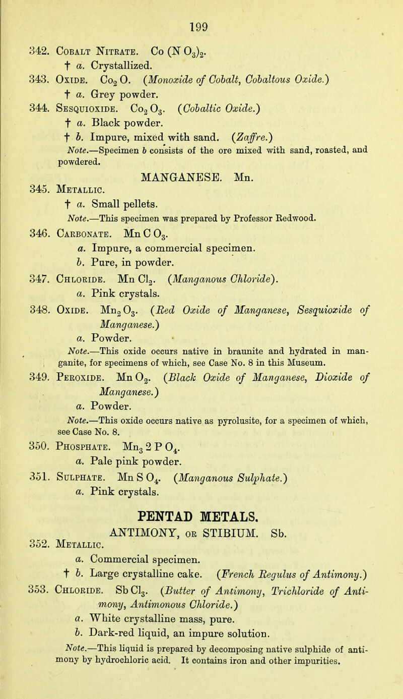342. Cobalt Nitrate. Co (N 03)2. t a. Crystallized. 343. Oxide. Co20. (Monoxide of Cobalt, Cobaltous Oxide.) t a. Grey powder. 344 Sesquioxide. Co203. (GdbalUc Oxide.) t a. Black powder. f b. Impure, mixed with sand. (Zaffre.) Note.—Specimen b consists of the ore mixed with sand, roasted, and powdered. MANGANESE. Mn. 345. Metallic. t a. Small pellets. Note.—This specimen was prepared hy Professor Eedwood. 346. Carbonate. MnC03. a. Impure, a commercial specimen. b. Pure, in powder. 347. Chloride. Mn Cl3. (Manganous Chloride). a. Pink crystals. 348. Oxide. Mn2 03. (Bed Oxide of Manganese, Sesquioxide of Manganese.) a. Powder. Note.—This oxide occurs native in braunite and hydrated in man- ganite, for specimens of which, see Case No. 8 in this Museum. 349. Peroxide. Mn02. (Black Oxide of Manganese, Dioxide of Manganese.) a. Powder. Note.—This oxide occurs native as pyrolusite, for a specimen of which, see Case No. 8. 350. Phosphate. Mn32P04. a. Pale pink powder. 351. Sulphate. Mn S 04. (Manganous Sulphate.) a. Pink crystals. PENTAD METALS. ANTIMONY, or STIBIUM. Sb. 352. Metallic. a. Commercial specimen, t b. Large crystalline cake. (French Begulus of Antimony.) 353. Chloride. SbCl3. (Butter of Antimony, Trichloride of Anti- mony, Antimonous Chloride.) a. White crystalline mass, pure. b. Dark-red liquid, an impure solution. Note.—This liquid is prepared by decomposing native sulphide of anti- mony by hydrochloric acid. It contains iron and other impurities.