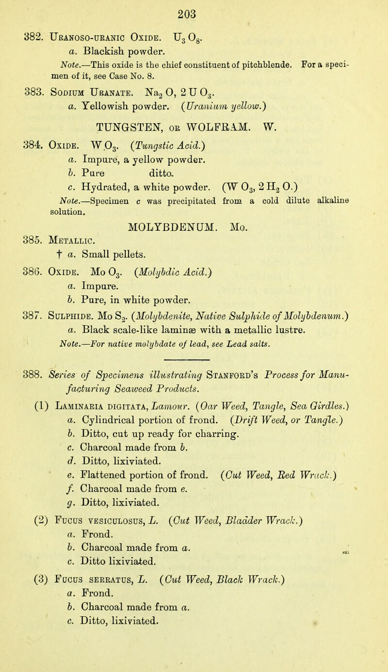 382. Ueanoso-ueanic Oxide. U3 08. a. Blackish powder. Note.—This oxide is the chief constituent of pitchblende. For a speci- men of it, see Case No. 8. 383. Sodium Uranate. Na2 0, 2 U 03. a. Yellowish powder. (Uranium yellow.) TUNGSTEN, oe WOLFRAM. W. 384. Oxide. W.03. (Tungstic Acid.) a. Impure, a yellow powder. b. Pare ditto. c. Hydrated, a white powder. (W 03, 2 H2 0.) Note.—Specimen c was precipitated from a cold dilute alkaline solution. MOLYBDENUM. Mo. 385. Metallic. t a. Small pellets. 386. Oxide. Mo 03. (Molybdic Acid.) a. Impure. b. Pure, in white powder. 387. Sulphide. Mo S2. (Molybdenite, Native Sulphide of Molybdenum.) a. Black scale-like laminae with a metallic lustre. Note.—For native molybdate of lead, see Lead salts. 388. Series of Specimens illustrating Stanfobd's Process for Manu- facturing Seaweed Products. (1) Laminaeia digitata, Lamour. (Oar Weed, Tangle, Sea Girdles.) a. Cylindrical portion of frond. (Drift Weed, or Tangle.) b. Ditto, cut up ready for charring. c. Charcoal made from b. d. Ditto, lixiviated. e. Flattened portion of frond. (Gut Weed, Bed Wrack.) f. Charcoal made from e. g. Ditto, lixiviated. (2) Fucus vesiculosus, L. (Gut Weed, Bladder Wrack.) a. Frond. b. Charcoal made from a. m c. Ditto lixiviated. (3) Focus seeeatus, L. (Cut Weed, Black Wrack.) a. Frond. b. Charcoal made from a. c. Ditto, lixiviated.