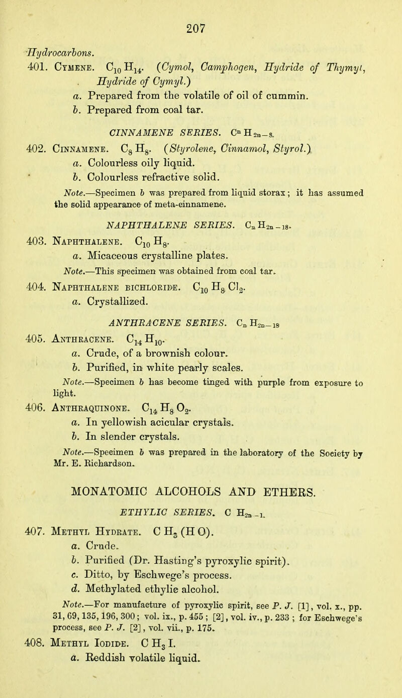 Hydrocarbons. 401. Cymene. C10 H14. (Cymol, Camphogen, Hydride of Thymyi, Hydride of Cymyl.) a. Prepared from the volatile of oil of cummin. b. Prepared from coal tar. CINNAMENE SERIES. OH2ll-s. 402. Cinnamene. 08 H8. (Styrolene, Cinnamol, Styrol.) a. Colourless oily liquid. b. Colourless refractive solid. Note.—Specimen b was prepared from liquid storax; it has assumed the solid appearance of meta-cinnamexie. NAPHTHALENE SERIES. CaH2n_i8. 403. Naphthalene. C10 H8. a. Micaceous crystalline plates. Note.—This specimen was obtained from coal tar, 404. Naphthalene bichloride. C10 Ha Cl3. a. Crystallized. ANTHRACENE SERIES. C]1H2n,_i8 405. Anthracene. C14 H10. a. Crude, of a brownish colour, b. Purified, in white pearly scales. Note.—Specimen 6 has become tinged with purple from exposure to light. 406. Anthraquinone. C14 H8 02. a. In yellowish acicular crystals. b. In slender crystals. Note.—Speeimen b was prepared in the laboratory of the Soeiety by Mr. E. Kichardson. MONATOMIC ALCOHOLS AND ETHERS. ETHYLIC SERIES. C Ha,-i. 407. Methyl Hydrate. CHs(HO). a. Crude. b. Purified (Dr. Hasting's pyroxylic spirit). c. Ditto, by Eschwege's process. d. Methylated ethylic alcohol. Note.—For manufacture of pyroxylic spirit, see P. J. [1], vol. x., pp. 31, G9,135,196, 300 ; vol. ix., p. 455 ; [2] , vol. iv., p. 233 ; for Eschwege's process, see P. J. [2], vol. vii., p. 175. 408. Methyl Iodide. C H31. a. Reddish volatile liquid.