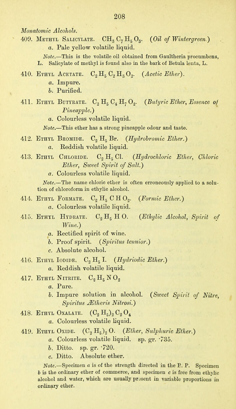 Monatomic Alcohols. 409. Methyl Salicylate. CH3C7H503. (Oil of Wintergreen.) a. Pale yellow volatile liquid. Note.—This is the volatile oil obtained from Gaultheria procumbens, L. Salicylate of methyl is found also in the bark of Betula lenta, L. 410. Ethyl Acetate. C2H5 02H302. (Acetic Ether). a. Impure. b. Purified. 411. Ethyl Butyrate. C2 H5 Ci H? 02. (Butyric Ether, Essence of Pineapple.) a. Colourless volatile liquid. Note.—This ether has a strong pineapple odour and taste. 412. Ethyl Bromide. C2 H5 Br. (Hydrobromic Ether.) a. Reddish volatile liquid. 413. Ethyl Chloride. C2 H5 CI. (Hydrochloric Ether, Chloric Ether, Siveet Spirit of Salt.) a. Colourless volatile liquid. Note.—The name chloric ether is often erroneously applied to a solu- tion of chloroform in ethylic alcohol. 414. Ethyl Formate. C2 H5 C H 02. (Formic Ether.) a. Colourless volatile liquid. 415. Ethyl Hydrate. C2H5HO. (Ethylic Alcohol, Spirit of Wine.) a. Rectified spirit of -wine. b. Proof spirit. (Spiritus tenuior.) c. Absolute alcohol. 416. Ethyl Iodide. C2 H51. (Hydriodic Ether.) a. Reddish volatile liquid. 417. Ethyl Nitrite. C2H5lSr02 a. Pure. b. Impure solution in alcohol. (Siveet Sjnrit of Nitre, Spiritus JEtheris Nitrosi.) 418. Ethyl Oxalate. (C2 H5)2 C2 04 a. Colourless volatile liquid. 419. Ethyl Oxide. (C2 H5)2 0. (Ether, Sulphuric Ether.) a. Colourless volatile liquid, sp. gr. v35. b. Ditto, sp. gr. 720. c. Ditto. Absolute ether. Note.—Specimen a is of the strength directed in the E. P. Specimen b is the ordinary ether of commerce, and specimen c is free from ethylic alcohol and water, which are usually prasent in variable proportions in ordinary ether.