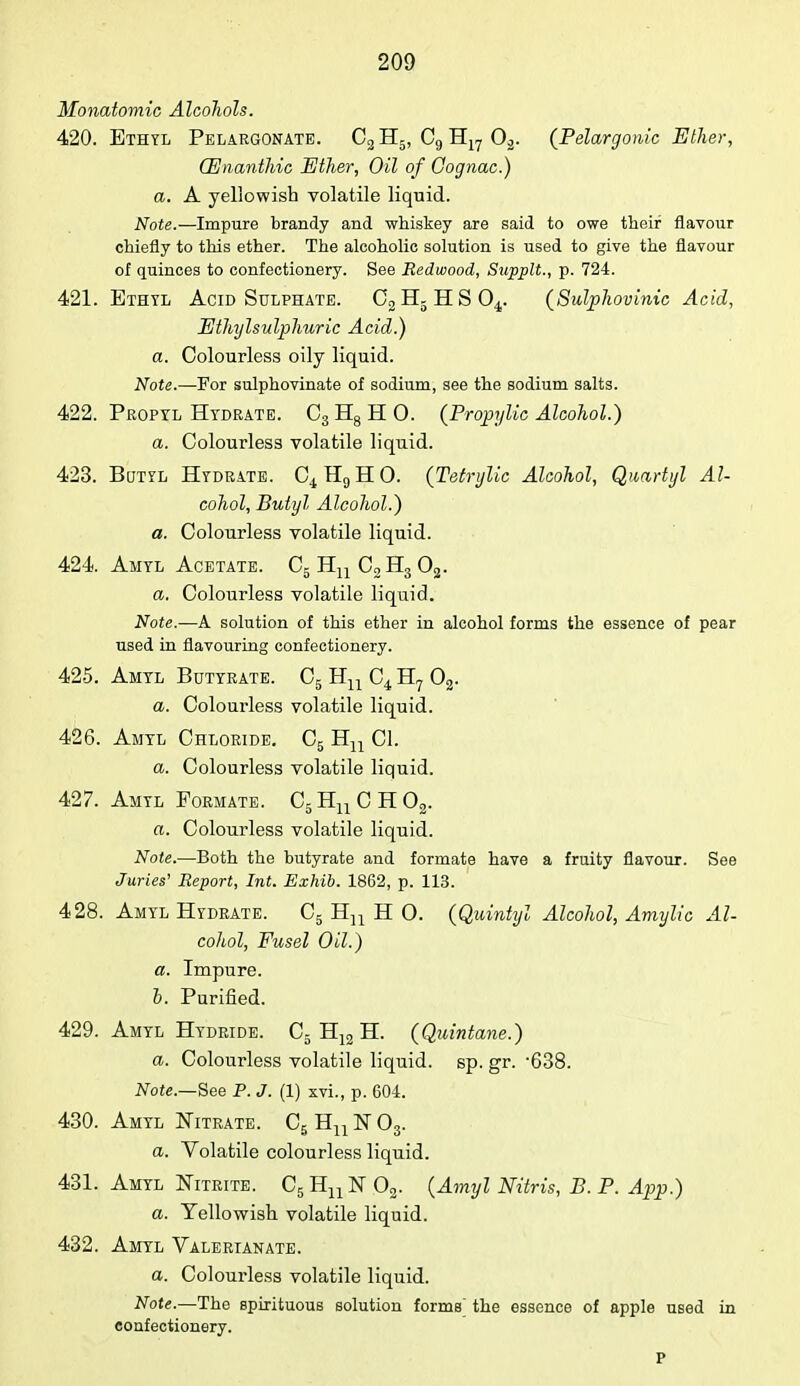 Monatomic Alcohols. 420. Ethyl Pelargonate. C2 H5, C9 H17 02. (Pelargonic Ether, (Enanthic Ether, Oil of Cognac.) a. A yellowish volatile liquid. Note.—Impure brandy and whiskey are said to owe their flavour chiefly to this ether. The alcoholic solution is used to give the flavour of quinces to confectionery. See Redwood, Supplt., p. 724. 421. Ethyl Acid Sulphate. CgHjHSO^. (Sulphovinic Acid, Ethylsulphuric Acid.) a. Colourless oily liquid. Note.—For sulphovinate of sodium, see the sodium salts. 422. Propyl Hydrate. C3H8HO. (Propylic Alcohol.) a. Colourless volatile liquid. 423. Butyl Hydrate. C4H9HO. (Tetrylic Alcohol, Quartyl Al- cohol, Butyl Alcohol.) a. Colourless volatile liquid. 424. Amyl Acetate. C5 Hn C2 H3 02. a. Colourless volatile liquid. Note.—A solution of this ether in alcohol forms the essence of pear used in flavouring confectionery. 425. Amyl Butyrate. C5 Hn C4 H7 02. a. Colourless volatile liquid. 426. Amyl Chloride. C5 Hn CI. a. Colourless volatile liquid. 427. Amyl Formate. C5HuCH02. a. Colourless volatile liquid. Note.—Both the butyrate and formate have a fruity flavour. See Juries1 Report, Int. Exhib. 1862, p. 113. 428. Amyl Hydrate. C5 Hn H O. (Quintyl Alcohol, Amylic Al- cohol, Fusel Oil.) a. Impure. b. Purified. 429. Amyl Hydride. C5 H12 H. (Quintane.) a. Colourless volatile liquid, sp. gr. -638. Note.—See P. J. (1) xvi., p. 604. 430. Amyl Nitrate. C5Hn]sr03. a. Volatile colourless liquid. 431. Amyl Nitrite. C5HuN 02. (Amyl Nitris, B. P. App.) a. Yellowish volatile liquid. 432. Amyl Valerianate. a. Colourless volatile liquid. Note.—The spirituous solution forms the essence of apple used in confectionery. P